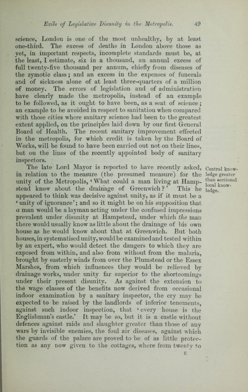 science, London is one of tlie most unhealthy, by at least one-third. The excess of deaths in London above those as yet, in important respects, incomplete standards must be, at the least, I estimate, six in a thousand, an annual excess of full twenty-five thousand per annum, chiefly from diseases of the zymotic class ; and an excess in the expenses of funerals and of sickness alone of at least three-quarters of a million of money. The errors of legislation and of administration have clearly made the metropolis, instead of an example to be followed, as it ought to have been, as a seat of science; an example to be avoided in respect to sanitation when compared with those cities where sanitary science had been to the greatest extent applied, on the principles laid down by our first General Board of Health. The recent sanitary improvement effected in the metropolis, for which credit is taken by the Board of Works, will he found to have been carried out not on their lines, but on the lines of the recently appointed body of sanitary inspectors. The late Lord Mayor is reported to have recently asked, in relation to the measure (the presumed measure) for the unity of the Metropolis, ‘ What could a man living at Hamp- stead know about the drainage of Greenwich ? ’ This he appeared to think was decisive against unity, as if it must be a ‘ unity of ignorance’; and so it might be on his supposition that a man would be a layman acting under the confused impressions prevalent under disunity at Hampstead, under which the man there would usually know as little about the drainage of Ids own house as he would know about that at Greenwich. But both houses, in systematised unity, would be examined and tested within by an expert, who would detect the dangers to which they are exposed from within, and also from without from the malaria, brought hy easterly winds from over the Plumstead or the Essex Marshes, from which influences they would he relieved by drainage works, under unity far superior to the shortcomings under their present disunity. As against the extension to the wage classes of the benefits now derived from occasional indoor examination by a sanitary inspector, the cry may be expected to be raised by the landlords of inferior tenements, against such indoor inspection, that ‘ every house is the Englishman’s castle.’ It may be so, but it is a castle without defences against raids and slaughter greater than those of any wars by invisible enemies, the foul air diseases, against which the guards of the palace are proved to be of as little protec- tion as any now given to the cottages, where from twenty to E Central know- ledge greater than sectional local know- ledge.