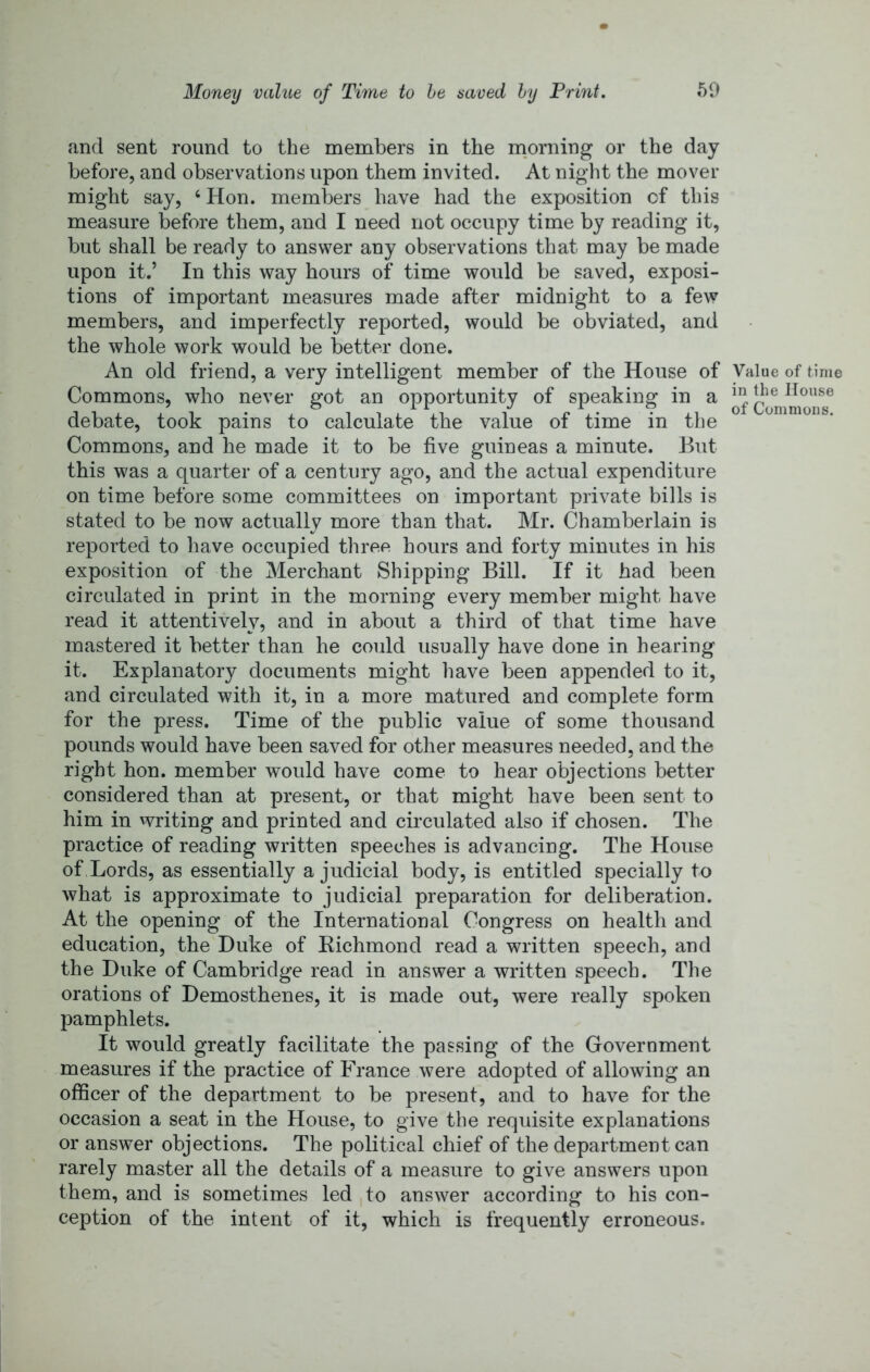 and sent round to the members in the rnorning or the day before, and observations upon them invited. At night the mover might say, ‘ Hon. members have had the exposition of this measure before them, and I need not occupy time by reading it, but shall be ready to answer any observations that may be made upon it.’ In this way hours of time would be saved, exposi- tions of important measures made after midnight to a few members, and imperfectly reported, would be obviated, and the whole work would be better done. An old friend, a very intelligent member of the House of Commons, who never got an opportunity of speaking in a debate, took pains to calculate the value of time in the Commons, and he made it to be five guineas a minute. But this was a quarter of a century ago, and the actual expenditure on time before some committees on important private bills is stated to be now actually more than that. Mr. Chamberlain is reported to have occupied three hours and forty minutes in his exposition of the Merchant Shipping Bill. If it had been circulated in print in the morning every member might have read it attentively, and in about a third of that time have mastered it better than he could usually have done in hearing it. Explanatory documents might have been appended to it, and circulated with it, in a more matured and complete form for the press. Time of the public value of some thousand pounds would have been saved for other measures needed, and the right hon. member would have come to hear objections better considered than at present, or that might have been sent to him in writing and printed and circulated also if chosen. The practice of reading written speeches is advancing. The House of Lords, as essentially a judicial body, is entitled specially to what is approximate to judicial preparation for deliberation. At the opening of the International Congress on health and education, the Duke of Kichmond read a written speech, and the Duke of Cambridge read in answer a written speech. The orations of Demosthenes, it is made out, were really spoken pamphlets. It would greatly facilitate the passing of the Government measures if the practice of France were adopted of allowing an officer of the department to be present, and to have for the occasion a seat in the House, to give the requisite explanations or answer objections. The political chief of the department can rarely master all the details of a measure to give answers upon them, and is sometimes led to answer according to his con- ception of the intent of it, which is frequently erroneous. Value of time in the House of Commons.