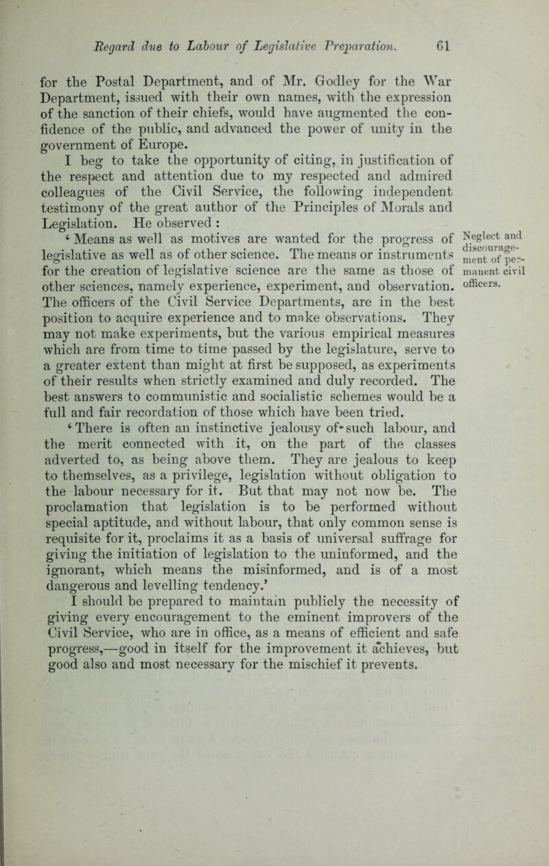 Regard due to Labour of Legislative Preparation. G1 for the Postal Department, and of Mr. Godley for the War Department, issued with their own names, with the expression of the sanction of their chiefs, would have augmented the con- fidence of the public, and advanced the power of unity in the government of Europe. I beg to take the opportunity of citing, in justification of the respect and attention due to my respected and admired colleagues of the Civil Service, the following independent testimony of the great author of the Principles of Morals and Legislation. He observed : ‘ Means as well as motives are wanted for the progress of and legislative as well as of other science. The means or instruments menroTp^r- for the creation of legislative science are the same as those of manent civil other sciences, namely experience, experiment, and observation, officers. The officers of the Civil Service Departments, are in the best position to acquire experience and to make observations. They may not make experiments, but the various empirical measures which are from time to time passed by the legislature, serve to a greater extent than might at first be supposed, as experiments of their results when strictly examined and duly recorded. The best answers to communistic and socialistic schemes would be a full and fair recordation of those which have been tried. ‘There is often an instinctive jealousy of-such labour, and the merit connected with it, on the part of the classes adverted to, as being above them. They are jealous to keep to themselves, as a privilege, legislation without obligation to the labour necessary for it. But that may not now be. The proclamation that legislation is to be performed without special aptitude, and without labour, that only common sense is requisite for it, proclaims it as a basis of universal suffrage for giving the initiation of legislation to the uninformed, and the ignorant, which means the misinformed, and is of a most dangerous and levelling tendency.’ I should be prepared to maintain publicly the necessity of giving every encouragement to the eminent improvers of the Civil Service, who are in office, as a means of efficient and safe progress,—good in itself for the improvement it a*chieves, but good also and most necessary for the mischief it prevents.