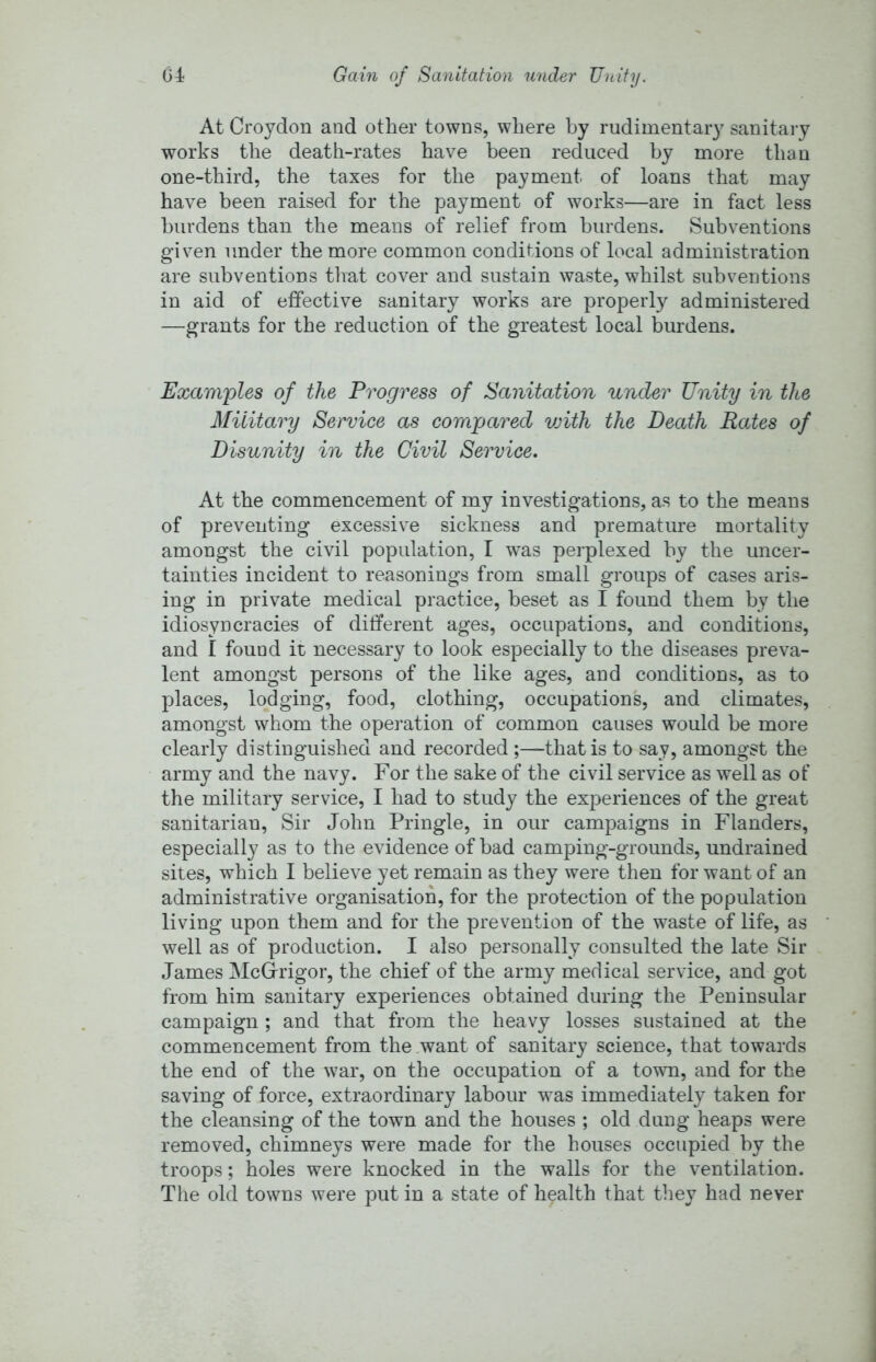 At Croydon and other towns, where by rudimentary sanitary works the death-rates have been reduced by more than one-third, the taxes for the payment of loans that may have been raised for the payment of works—are in fact less burdens than the means of relief from burdens. Subventions given under the more common conditions of local administration are subventions that cover and sustain waste, whilst subventions in aid of effective sanitary works are properly administered —grants for the reduction of the greatest local burdens. Examples of the Progress of Sanitation under Unity in the Military Service as compared vjith the Death Rates of Disunity in the Civil Service. At the commencement of my investigations, as to the means of preventing excessive sickness and premature mortality amongst the civil population, I was perplexed by the uncer- tainties incident to reasonings from small groups of cases aris- ing in private medical practice, beset as I found them by the idiosyncracies of different ages, occupations, and conditions, and I found it necessary to look especially to the diseases preva- lent amongst persons of the like ages, and conditions, as to places, lodging, food, clothing, occupations, and climates, amongst whom the operation of common causes would be more clearly distinguished and recorded ;—that is to say, amongst the army and the navy. For the sake of the civil service as well as of the military service, I had to study the experiences of the great sanitarian. Sir John Pringle, in our campaigns in Flanders, especially as to the evidence of bad camping-grounds, undrained sites, which I believe yet remain as they were then for want of an administrative organisation, for the protection of the population living upon them and for the prevention of the waste of life, as well as of production. I also personally consulted the late Sir James McG-rigor, the chief of the army medical service, and got from him sanitary experiences obtained during the Peninsular campaign ; and that from the heavy losses sustained at the commencement from the want of sanitary science, that towards the end of the war, on the occupation of a town, and for the saving of force, extraordinary labour was immediately taken for the cleansing of the town and the houses ; old dung heaps were removed, chimneys were made for the houses occupied by the troops; holes were knocked in the walls for the ventilation. The old towns were put in a state of health that they had never