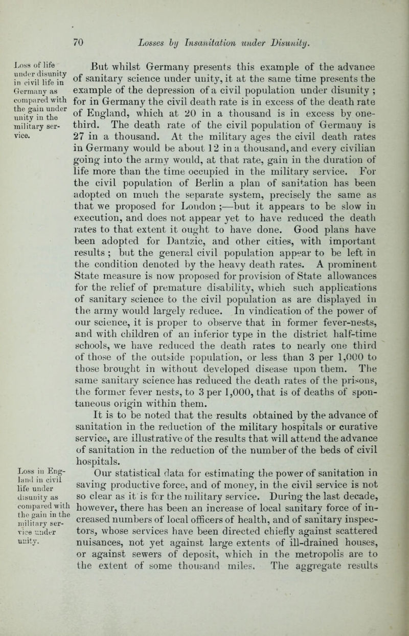 J.oss of life under disunity in civil life in Germany as compared with the gain under unity in the military ser- vice. Loss in Eng- land in civil life under disunity as conipared with the gain in the military ser- vice under unity. But whilst Germany presents this example of the advance of sanitary science under unit}^, it at the same time presents the example of the depression of a civil population under disunity ; for in Germany the civil death rate is in excess of the death rate of England, which at 20 in a thousand is in excess by one- third. The death rate of the civil population of Germany is 27 in a thousand. At the military ages the civil death rates in Germany would be about 12 in a thousand, and every civilian going into the army would, at that rate, gain in the duration of life more than the time occupied in the military service. For the civil population of Berlin a plan of sanitation has been adopted on mucli the separate system, precisely the same as that we proposed for London ;—but it appears to be slow in execution, and does not appear yet to have reduced the death I’ates to that extent it ought to have done. Good plans have been adopted for Dantzic, and other cities, with important results ; but the generpJ civil population appear to be left in the condition denoted by the heavy death rates. A prominent State measure is now proposed for provision of State allowances for the relief of premature disability, which such applications of sanitary science to the civil population as are displayed in the army would largely reduce. In vindication of the power of our science, it is proper to observe that in former fever-nests, and with children of an inferior type in the district half-time schools, we have reduced the death rates to nearly one third of those of tlie outside population, or less than 3 per 1,000 to those brought in without developed disease upon them. Tlie same sanitary science has reduced the death rates of the prisons, the former fever nests, to 3 per 1,000, that is of deaths of spon- taneous oi-igin within them. It is to be noted that the results obtained by the advance of sanitation in the reduction of the military hospitals or curative service, are illustrative of the results that will attend the advance of sanitation in the reduction of the number of the beds of civil hospitals. Our statistical data for estimating the power of sanitation in saving productive force, and of mone}^', in the civil service is not so clear as it is for the military service. During the last decade, however, there has been an increase of local sanitary force of in- creased numbers of local officers of health, and of sanitary inspec- tors, whose services have been directed chiefly against scattered nuisances, not yet against large extents of ill-drained houses, or against sewers of deposit, which in the metropolis are to the extent of some thousand miles. The aggregate results