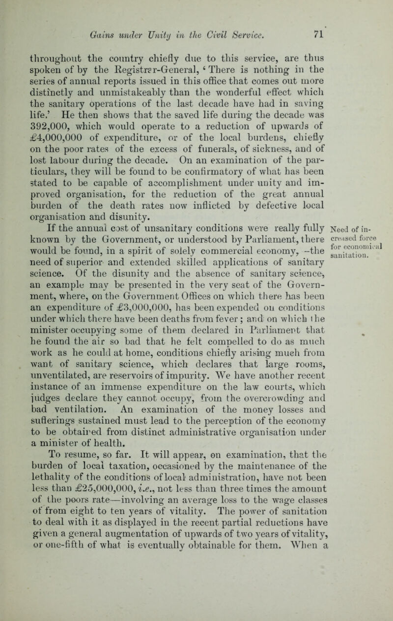 tlu’oiighoiit the country chiefly due to this service, are thus spoken of by the Eegistr?r-General, ‘There is nothing in the series of annual reports issued in this office that comes out more distinctly and unmistakeably than the wonderful effect whicli the sanitary operations of the last decade have had in saving life.’ He then shows that the saved life during the decade was 392,000, which would operate to a reduction of upwards of £4,000,000 of expenditure, or of the local burdens, cliiefly on the poor rates of the excess of funerals, of sickness, and of lost labour during the decade. On an examination of the par- ticulars, they will be found to be confirmatory of what has been stated to be capable of accomplishment under unity and im- proved organisation, for the reduction of the great annual burden of the death rates now inflicted by defective local organisation and disunity. If the annual cost of unsanitary conditions were really fully Need of in- known by the Government, or understood by Parliament, there creased force would be found, in a spirit of solely commercial economy, -the need of superior- and extended skilled applications of sanitary science. Of the disunity and the absence of sanitary science^ an example may be presented in the very seat of the Govern- ment, where, on the Government Offices on which there has been an expenditure of £3,000,000, has been expended on conditions under which there have been deaths from fever ; and on which the minister occupying some of them declared in Parliament that he found the air so bad that he felt compelled to do as much work as he could at home, conditions chiefly arising much from want of sanitary science, which declares that large rooms, unventilated, are reservoirs of impurity. We have another recent instance of an immense expenditure on the law courts, which iudges declare they cannot occupy, from the overcrowding and bad ventilation. An examination of the money losses and suflerings sustained must lead to the perception of the economy to be obtaired from distinct administrative organisation under a minister of health. To resume, so far. It will appear, on examination, that the burden of local taxation, occasioned by the maintenance of the lethality of the conditions of local administration, have not been less than £25,000,000, not less than three times the amount of the poors rate—involving an average loss to the wage classes of from eight to ten years of vitality. The power of sanitation to deal with it as displayed in the recent partial reductions have given a general augmentation of upwards of two years of vitality, or one-fifth of what is eventually obtainable for them. When a