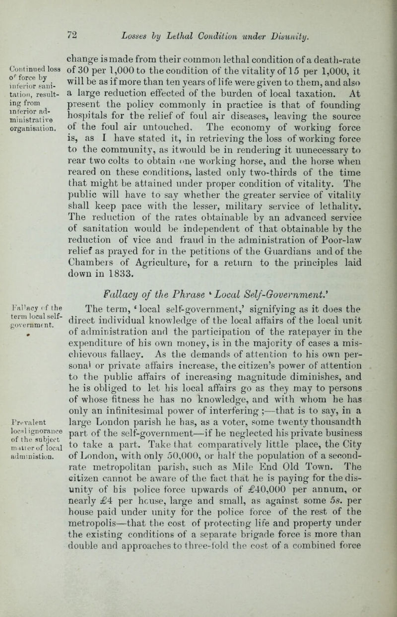 Continued loss force by interior sani- tation, result- ing from interior ad- ministrative organisation. I'nlbicy of the term local self- government. Prevalent loccil ignorance of the subject mnti er of local adniinistion. change is made from their common lethal condition of a deat h-rate of 30 per 1,000 to the condition of the vitality of 15 per 1,000, it will be as if more than ten years of life were given to them, and also a large reduction effected of the burden of local taxation. At present the policy commonly in practice is that of founding hospitals for the relief of foul air diseases, leaving the source of the foul air untouched. The economy of working force is, as I have stated it, in retrieving the loss of working force to the community, as itwould be in rendering it unnecessary to rear two colts to obtain one working horse, and tlie horse when reared on these conditions, lasted only two-thirds of the time that might be attained under proper condition of vitality. The public will have to say whetlier the greater service of vitality shall keep pace with the lesser, military service of lethality. The reduction of the rates obtainable by an advanced service of sanitation would be independent of that obtainable by the reduction of vice and fraud in the administration of Poor-law relief as prayed for in the petitions of the Griiardians and of the Chambers of Agriculture, for a return to the principles laid down in 1833. Fallacy of the Phrase ‘ Local Self-Oovernmentd The term, ‘local self-government,’ signifying as it does the direct individual knowledge of the local affairs of the local unit of administration and the participation of the ratepayer in the expenditure of his own money, is in the majority of cases a mis- chievous fallacy. As the demands of attention to his own per- sonal or private affairs increase, the citizen’s power of attention to the public affairs of increasing magnitude diminishes, and he is obliged to let his local affairs go as they may to persons of whose fitness he has no knowledge, and with whom he has only an infinitesimal power of interfering ;—that is to say, in a large London parish he has, as a voter, some twenty thousandth part of the self-government—if he neglected his private business to take a part. Take t.hat comparatively little place, the City of London, with only 50,000, or half the population of a second- rate metropolitan parish, such as Mile End Old Town. The citizen cannot be aware of the fact that he is paying for the dis- unity of bis police force upwards of £40,000 per annum, or nearly £4 per house, large and small, as against some 5s. per house paid under unity for the police force of the rest of the metropolis—that the cost of protecting life and property under the existing conditions of a separate brigade force is more than double and approaches to three-iold the cost of a combined force