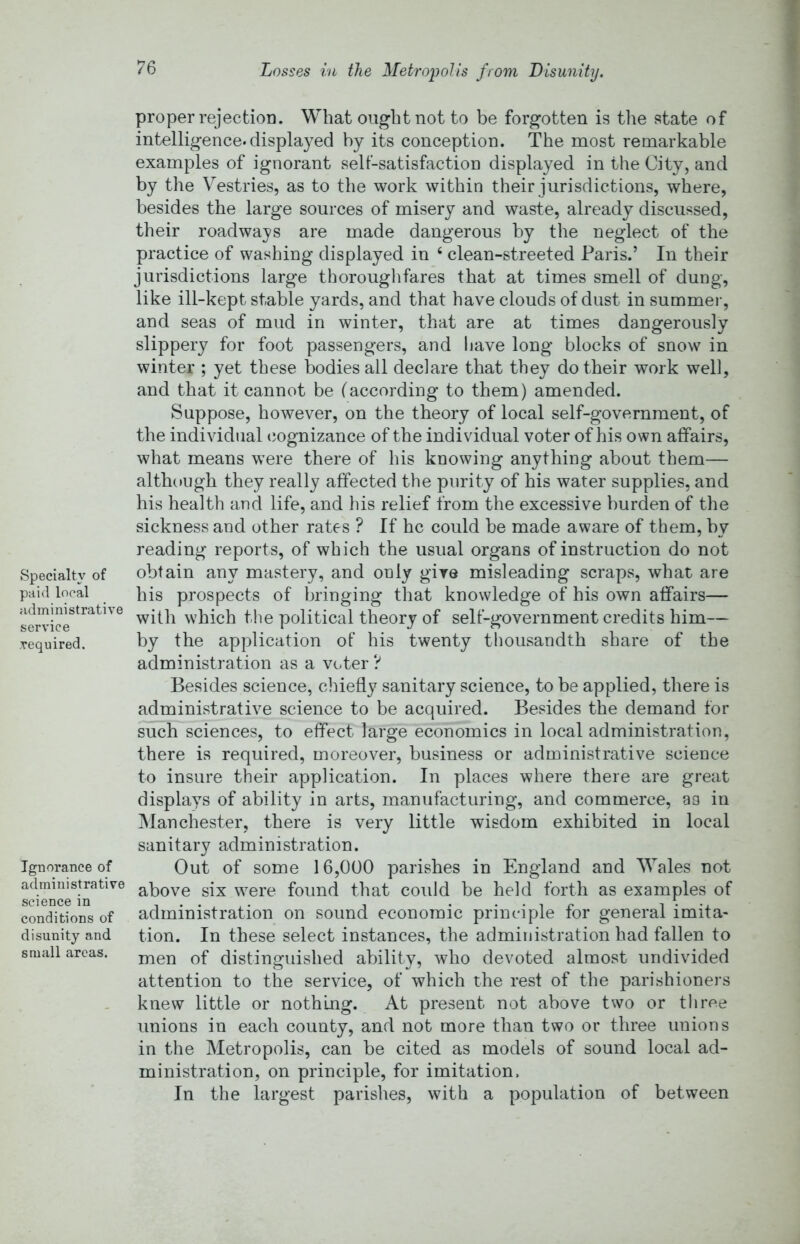 Losses in the Metropolis from Disunity. Specialty of paid local administrative service required. Ignorance of administrative science in conditions of disunity and small areas. proper rejection. What ought not to be forgotten is the state of intelligence, displayed by its conception. The most remarkable examples of ignorant sell-satisfaction displayed in the City, and by the Vestries, as to the work within their jurisdictions, where, besides the large sources of misery and waste, already discussed, their roadways are made dangerous by the neglect of the practice of washing displayed in ‘ clean-streeted Paris.’ In their jurisdictions large thorouglifares that at times smell of dung, like ill-kept stable yards, and that have clouds of dust in summer, and seas of mud in winter, that are at times dangerously slippery for foot passengers, and liave long blocks of snow in winter ; yet these bodies all declare that they do their work well, and that it cannot be (according to them) amended. Suppose, however, on the theory of local self-government, of the individual (Cognizance of the individual voter of his own affairs, what means were there of his knowing anything about them— although they really affected the purity of his water supplies, and his health and life, and his relief from the excessive burden of the sickness and other rates ? If he could be made aware of them, by reading reports, of which the usual organs of instruction do not obtain any mastery, and only give misleading scraps, what are his prospects of bringing that knowledge of his own affairs— with which the political theory of self-government credits him— by the application of his twenty thousandth share of the administration as a V(..ter ? Besides science, chiefly sanitary science, to be applied, there is administrative science to be acquired. Besides the demand for such sciences, to effect large economics in local administration, there is required, moreover, business or administrative science to insure their application. In places where there are great displays of ability in arts, manufacturing, and commerce, ao in i\IanChester, there is very little wisdom exhibited in local sanitary administration. Out of some 16,000 parishes in England and Wales not above six were found that could be held forth as examples of administration on sound economic principle for general imita- tion. In these select instances, the administration had fallen to men of distinguished ability, who devoted almost undivided attention to the service, of which the rest of the parishioners knew little or nothing. At present not above two or throe unions in each county, and not more than two or three unions in the Metropolis, can be cited as models of sound local ad- ministration, on principle, for imitation. In the largest parishes, with a population of between