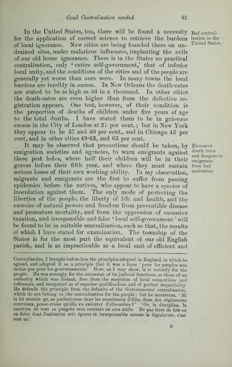 In the United States, too, there will be found a necessity for the application of correct science to retrieve the burdens of local ignorance. New cities are being founded there on un- drained sites, under malarious influences, implanting the evils of our old home ignorance. There is in the States no practical centralisation, only ‘ entire self-government,’ that of inferior local unity, and the conditions of the cities and of the people are generally yet worse than ours were. In many towns the local burdens are terribly in excess. In New Orleans the death-rates are stated to be as high as 56 in a thousand. In other cities the death-rates are even higher than from the defective re- gistration appears. One test, however, of their condition is the proportion of deaths of children under five years of age to the total deaths. I have stated them to be in grievous excess in the City of London at 27 per cent.; but in New York they appear to be 37 and 40 per cent., and in Chicago 45 per ceut, and in other cities 49*63, and 63 per cent. It may be observed that precautions should be taken, by emigration societies and agencies, to warn emigrants against these pest holes, where half their children will be in their graves before their fifth year, and where they must sustain serious losses of their own working ability. In my observation, migrants and emigrants are the first to suffer from passing epidemics before the natives, who appear to have a species of inoculation against them. The only mode of protecting the liberties of the people, the liberty of life and health, and the exercise of natural powers and freedom from preventible disease and premature mortality, and from the oppression of excessive taxation, and irresponsible and false ‘local self-government ’ will be found to be in suitable centralisation, such as that, the results of which I have stated for examination. The township of the States is for the most part the equivalent of our old English parish, and is as impracticable as a local unit of efficient and Bad central- isation in the United States, Excessive death rates and dangers to emigrants from bad sanitation. Centralisation, I brought before him the principles adopted in England, in which he agreed, and adopted it as a principle that it was a force ‘ pour les peuples non moins que pour les gouvernements.’ Here, as I may show, it is entirely for the people. He was strongly for the extension of its judicial functions, as those of an authority which was distant, free from the suspicion of local connections and influences, and recognised as of superior qualifications and of perfect impartiality. He defends the principle from the defaults of the Governmental centralisation, which do not belong lo t he centralisation for the people ; but he maintains, ‘ Et la loi morale qu, se perfectionne dans les consciences delite, dans des r^glements nouveaux, pense-zvous qu’elle va executer d’elle-meme ? ’ ‘Or, la discipline, la sanction de tout ce progres sera centrale ou sera riulle. Ne pas faire de loi» ou en faire dont I’execution soit eparse et irresponsable envers la legislature, c’est tout un.’ B . G