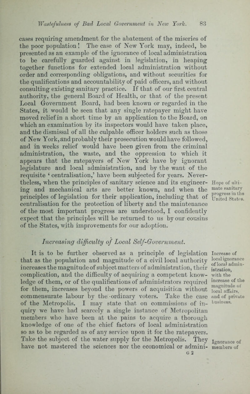 cases requiring amendment for the abatement of the miseries of the poor population! Tlie case of New York may, indeed, be presented as an example of the ignorance of local administration to be carefully guarded against in legislation, in heaping together functions for extended local administration without order and corresponding obligations, and without securities for the qualifications and accountability of paid officers, and without consulting existing sanitary practice. If that of our first central authority, the general Board of Health, or that of the present Local Government Board, had been known or regarded in the States, it would be seen that any single ratepayer might have moved relief in a short time by an application to the Board, on which an examination by its inspectors would have taken place, and the dismissal of all the culpable officer holders such as those of New York, and probably their prosecution would have followed, and in weeks relief would have been given from the criminal administration, the waste, and the oppression to which it appears that the ratepayers of New York have by ignorant legislature and local administration, and by the want of the requisite ‘ centralisation,’ have been subjected for years. Never- theless, when the principles of sanitary science and its engineer- ing and mechanical arts are better known, and when the principles of legislation for their application, including that of centralisation for the protection of liberty and the maintenance of the most important progress are understood, I confidently expect that the principles will be returned to us by our cousins of the States, with improvements for our adoption. Increasing difficulty of Local Self-Government. ‘ It is to be further observed as a principle of legislation that as the population and magnitude of a civil local authority increases the magnitude of subject matters of administration, their complication, and the difficulty of acquiring a competent know- ledge of them, or of the qualifications of administrators required for them, increases be}mnd the powers of acquisition without commensurate labour by the -ordinary voters. Take the case of the Metropolis. I may state that on commissions of in- quiry we have had scarcely a single instance of Metropolitan members who have been at the pains to acquire a thorough knowledge of one of the chief factors of local administration so as to be regarded as of any service upon it for the ratepayers. Take the subject of the water supply for the Metropolis. They have not mastered the sciences nor the economical or admini- Hope of ulti- mate sanitfiry progress in the United States. Increase of local ignorance of local admin- istration, with the increase of the magnitude of local affairs, and of private business. Ignorance of members of