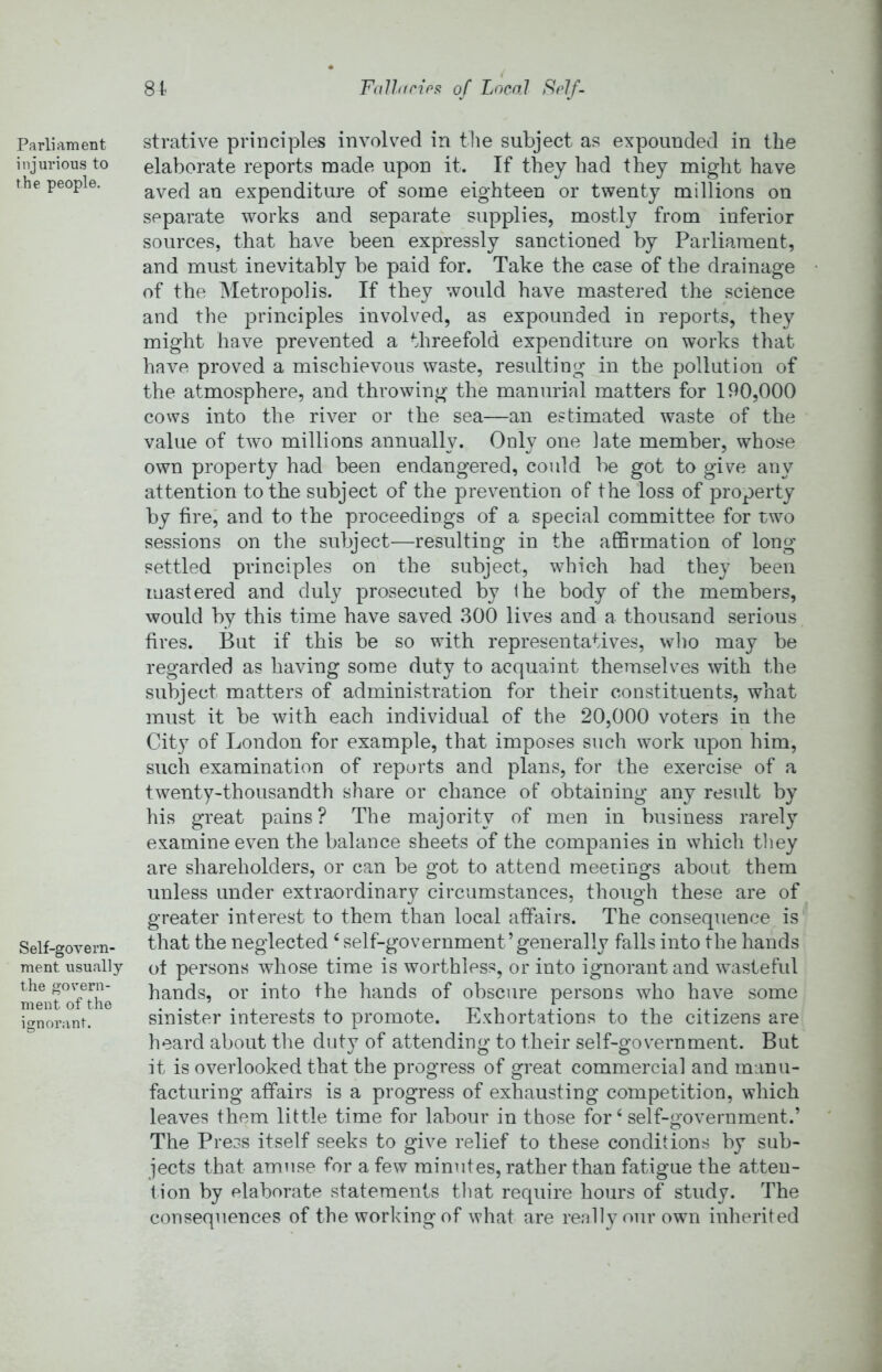 Fallacipn of Local Sclf- 8t Parliament injurious to the people. Self-govern- ment usually the govern- ment of the ignorant. strative principles involved in the subject as expounded in the elaborate reports made upon it. If they had they might have aved an expenditure of some eighteen or twenty millions on separate works and separate supplies, mostly from inferior sources, that have been expressly sanctioned by Parliament, and must inevitably be paid for. Take the case of the drainage of the Metropolis. If they would have mastered the science and the principles involved, as expounded in reports, they might have prevented a threefold expenditure on works that have proved a mischievous waste, resulting in the pollution of the atmosphere, and throwing the manurial matters for 190,000 cows into the river or the sea—an estimated waste of the value of two millions annually. Only one late member, whose own property had been endangered, could be got to give any attention to the subject of the prevention of the loss of property by fire, and to the proceedings of a special committee for tw^o sessions on the subject—resulting in the affirmation of long settled principles on the subject, which had they been mastered and duly prosecuted by the body of the members, would by this time have saved 300 lives and a thousand serious fires. But if this be so with representatives, who may be regarded as having some duty to acquaint themselves with the subject matters of administration for their constituents, what must it be with each individual of the 20,000 voters in the City of London for example, that imposes such work upon him, such examination of reports and plans, for the exercise of a twenty-thousandth share or chance of obtaining any result by his great pains? The majority of men in business rarely examine even the balance sheets of the companies in which timy are shareholders, or can be got to attend meetings about them unless under extraordinary circumstances, though these are of greater interest to them than local affairs. The consequence is that the neglected ‘ self-government’generally falls into the hands ot persons whose time is worthless, or into ignorant and wasteful hands, or into the hands of obscure persons who have some sinister interests to promote. Exhortations to the citizens are heard about the duty of attending to their self-government. But it is overlooked that the progress of great commercial and manu- facturing affairs is a progress of exhausting competition, which leaves them little time for labour in those for ‘ self-government.’ The Press itself seeks to give relief to these conditions by sub- jects that amuse for a few minutes, rather than fatigue the atteu- tion by elaborate statements tliat require hours of study. The consequences of the working of what are really our own inherited