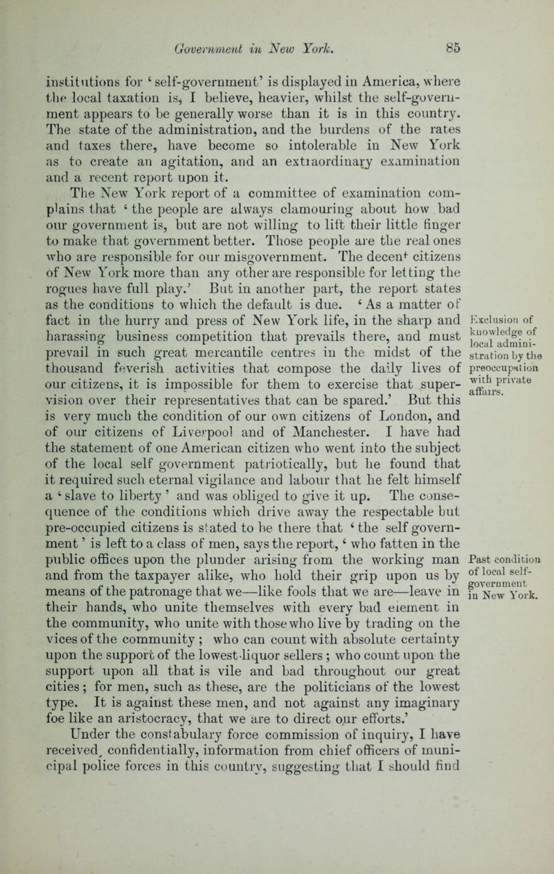 institutions for ‘self-government’ is displayed in America, where the local taxation is, I believe, heavier, whilst the self-govern- ment appears to be generally worse than it is in this country. The state of the administration, and the burdens of the rates and taxes there, have become so intolerable in New York as to create an agitation, and an extiaordinary examination and a recent report upon it. The New York report of a committee of examination com- plains that ‘ the people are always clamouring about how bad our government is, but are not willing to lift their little finger to make that government better. Those people are the real ones who are responsible for our misgovernment. The decent citizens of New York more than any other are responsible for letting the rogues have full play.’ But in another part, the report states as the conditions to which the default is due. ‘ As a matter of fact in the hurry and press of New York life, in the sharp and harassing business competition that prevails there, and must prevail in such great mercantile centres in the midst of the thousand feverish activities that compose the daily lives of our citizens, it is impossible for them to exercise that super- vision over their representatives that can be spared.’ But this is very much the condition of our own citizens of London, and of our citizens of Liverpool and of Manchester. I have had the statement of one American citizen who went into the subject of the local self government patriotically, but he found that it required such eternal vigilance and labour that he felt himself a ‘ slave to liberty ’ and was obliged to give it up. The conse- quence of the conditions which drive away the respectable but pre-occupied citizens is stated to be there that ‘ the self govern- ment ’ is left to a class of men, says the report, ‘ who fatten in the public offices upon the plunder arising from the working man and from the taxpayer alike, who hold their grip upon us by means of the patronage that we—like fools that we are—leave in their hands, who unite themselves with every bad element in the community, who unite with those who live by trading on the vices of the community ; who can count with absolute certainty upon the support of the lowest-liquor sellers ; who count upon the support upon all that is vile and bad throughout our great cities; for men, such as these, are the politicians of the lowest type. It is against these men, and not against any imaginary foe like an aristocracy, that we are to direct our efforts.’ Under the constabulary force commission of inquiry, I have received^ confidentially, information from chief officers of muni- cipal police forces in this country, suggesting that I should find l<]xcliisiori of knowledge of local admini- stration by tlie preoccupation with private affairs. Past condidon of local self- government in New York.