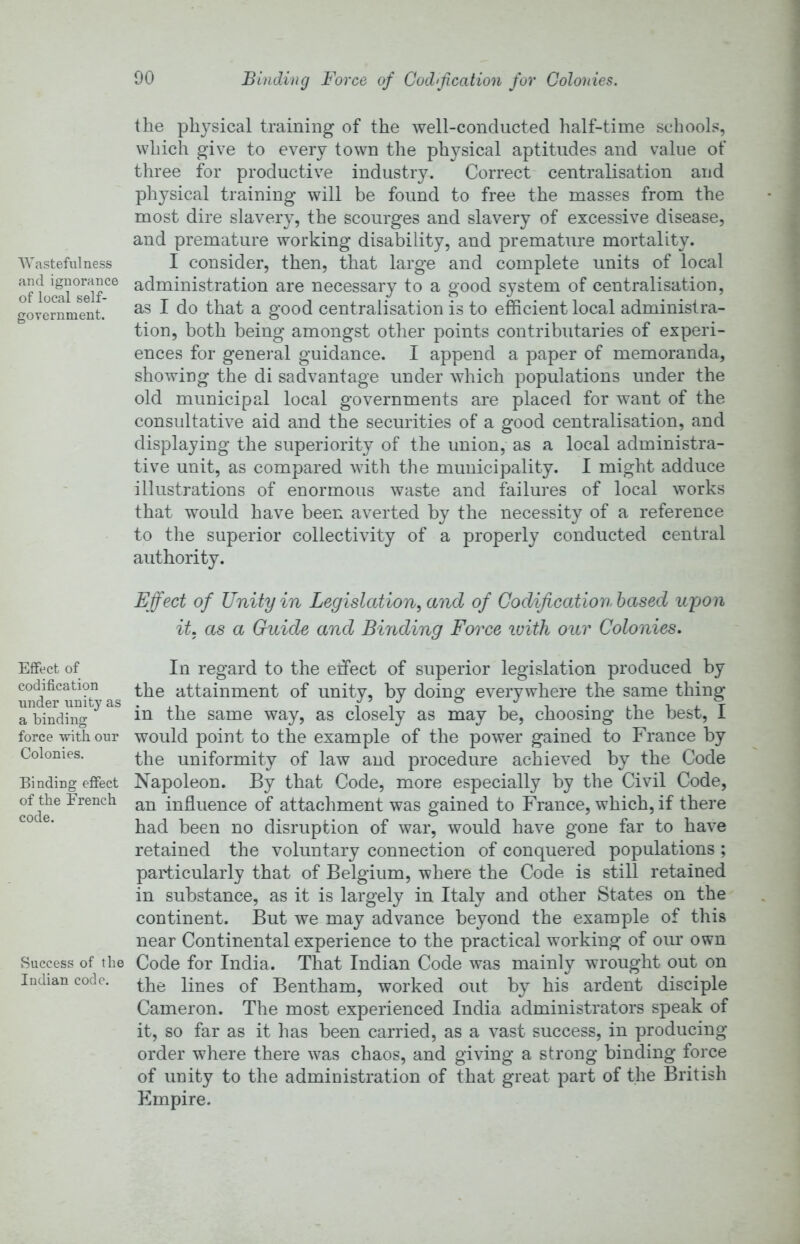 Binding Force of Codification for Colonies. Wastefulness and ignorance of local self- government. Effect of codification under unity as a binding force with our Colonies. Binding effect of the French code. Success of the Indian code. the physical training of the well-conducted half-time schools, which give to every town the physical aptitudes and value of three for productive industry. Correct centralisation and physical training will be found to free the masses from the most dire slavery, the scourges and slavery of excessive disease, and premature working disability, and premature mortality. I consider, then, that large and complete units of local administration are necessary to a good system of centralisation, as I do that a good centralisation is to efficient local administra- tion, both being amongst other points contributaries of experi- ences for general guidance. I append a paper of memoranda, showing the di sadvantage under which populations under the old municipal local governments are placed for want of the consultative aid and the securities of a good centralisation, and displaying the superiority of the union, as a local administra- tive unit, as compared with the municipality. I might adduce illustrations of enormous waste and failures of local works that would have been averted by the necessity of a reference to the superior collectivity of a properly conducted central authority. Effect of Unity in Legislation^ and of Codification based upon it. as a Guide and Binding Force luith our Colonies. In regard to the effect of superior legislation produced by the attainment of unity, by doing everywhere the same thing in the same way, as closely as may be, choosing the best, I would point to the example of the power gained to France by the uniformity of law and procedure achieved by the Code Napoleon. By that Code, more especially by the Civil Code, an influence of attachment was gained to France, which, if there had been no disruption of war, would have gone far to have retained the voluntary connection of conquered populations ; particularly that of Belgium, where the Code is still retained in substance, as it is largely in Italy and other States on the' continent. But we may advance beyond the example of this near Continental experience to the practical working of our own Code for India. That Indian Code was mainly wrought out on the lines of Bentham, worked out by his ardent disciple Cameron. The most experienced India administrators speak of it, so far as it has been carried, as a vast success, in producing order where there was chaos, and giving a strong binding force of unity to the administration of that great part of the British Empire.