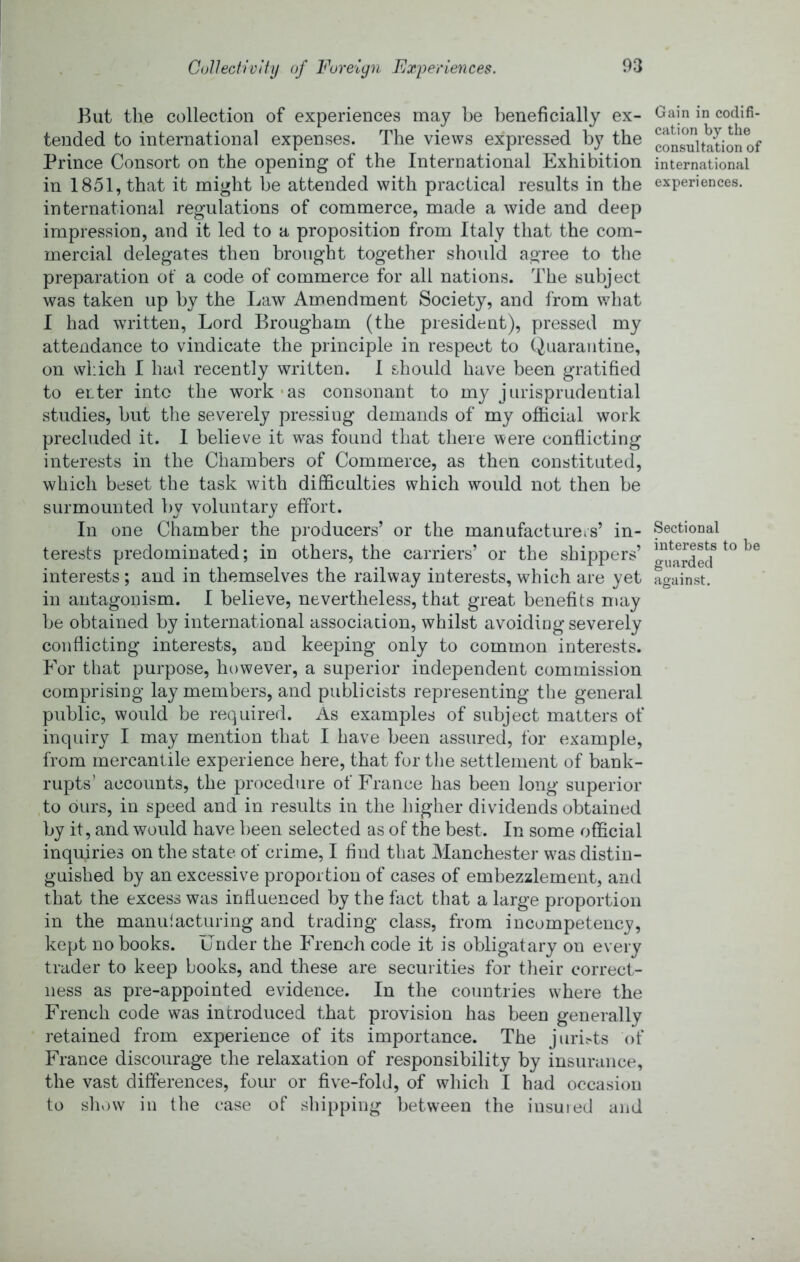 But tlie collection of experiences may be beneficially ex- tended to international expenses. The views expressed by the Prince Consort on the opening of the International Exhibition in 1851, that it might be attended with practical results in the international regulations of commerce, made a wide and deep impression, and it led to a proposition from Italy that the com- mercial delegates then brought together should agree to the preparation ot a code of commerce for all nations. The subject was taken up by the Law Amendment Society, and from what I had written. Lord Brougham (the president), pressed my attendance to vindicate the principle in respect to Quarantine, on which I had recently written. I should have been gratified to enter into the work-as consonant to my jurisprudential studies, but the severely pressing demands of my official work precluded it. I believe it was found that there were conflicting interests in the Chambers of Commerce, as then constituted, which beset the task with difficulties which would not then be surmounted by voluntary effort. In one Chamber the producers’ or the manufacturers’ in- terests predominated; in others, the carriers’ or the shippers’ interests ; and in themselves the railway interests, which are yet in antagonism. I believe, nevertheless, that great benefits may be obtained by international association, whilst avoiding severely conflicting interests, and keeping only to common interests. For that purpose, however, a superior independent commission comprising lay members, and publicists representing the general public, would be required. As examples of subject matters of inquiry I may mention that I have been assured, for example, from mercantile experience here, that for tlie settlement of bank- rupts’ accounts, the procedure of France has been long superior ,to ours, in speed and in results in the higher dividends obtained by it, and would have been selected as of the best. In some official inquiries on the state of crime, I find that Manchester was distin- guished by an excessive proportion of cases of embezzlement, and that the excess was influenced by the fact that a large proportion in the manidacturing and trading class, from incompetency, kept no books. Under the French code it is obligatary on every trader to keep books, and these are securities for their correct- ness as pre-appointed evidence. In the countries where the French code was introduced that provision has been generally retained from experience of its importance. The juriv-ts of France discourage the relaxation of responsibility by insurance, the vast differences, four or five-fold, of which I had occasion to shv)W in the case of sliipping between the insured and Gain in codifi- cation by the consultation of international experiences. Sectional interests to be guarded against.