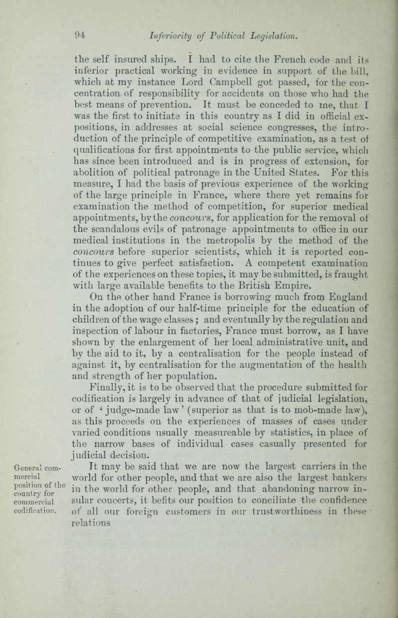 Inferiority of Political Legislation. General com- mercial position of the country for commercial codification. the self insured ships. I had to cite the French code and its inferior practical working in evidence in support of the bill, which at my instance Lord Campbell got passed, for the con- centration of responsibility for accidents on those who had the best means of prevention. It must be conceded to me, that I was the first to initiate in this country as I did in official ex- positions, in addresses at social science congresses, the intro- duction of the principle of competitive examination, as a test of qualifications for first appointments to the public service, which has since been introduced and is in progress of extension, for abolition of political patronage in the United States. For this measure, I had the basis of previous experience of the working of the large principle in France, where there yet remains for examination the method of competition, for superior medical appointments, by the concours, for application for the removal of the scandalous evils of patronage appointments to office in our medical institutions in the metropolis by the method of the concours before superior scientists, which it is reported con- tinues to give perfect satisfaction. A competent examination of tlie experiences on these topics, it may be submitted, is fraught with large available benefits to the British Empire. On the other hand France is borrowing much from England in the adoption of our half-time principle for the education of children of the wage classes; and eventually by the regulation and inspection of labour in factories, France must borrow, as I have shown by the enlargement of her local administrative unit, and by the aid to it, by a centralisation for the people instead of against it, by centralisation for the augmentation of the health and strength of her population. Finally, it is to be observed that the procedure submitted for codification is largely in advance of that of judicial legislation, or of ‘judge-made law’ (superior as that is to mob-made law), as this proceeds on the experiences of masses of cases under varied conditions usually measureable by statistics, in place of the narrow bases of individual cases casually presented for judicial decision. It may be said that we are now the largest carriers in the world for other people, and that we are also the largest bankei's in the world for other people, and that abandoning narrow in- sular concerts, it befits our position to conciliate the confidence of all our foreign customers in our trustworthiness in these relations