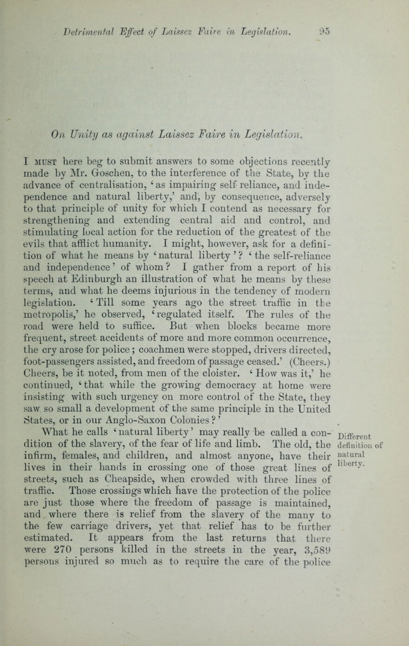 Oil Unity as against Laissez Faire in Legislation. I MUST here beg to submit answers to some objections recently made by Mr. Groschen, to the interference of the State, by the advance of centralisation, ^ as impairing self reliance, and inde- pendence and natural liberty,’ and, by consequence, adversely to that principle of unity for which I contend as necessary for strengthening and extending central aid and control, and stimulating local action for the reduction of the greatest of the evils that afflict humanity. I might, however, ask for a defini- tion of what he means by ‘ natural liberty ’ ? ‘ the self-reliance and independence’ of whom? I gather from a report of his speech at Edinburgh an illustration of what he means by tliese terms, and what he deems injurious in the tendency of modern legislation. ‘ Till some years ago the street traffic in tlie metropolis,’ he observed, ‘regulated itself. The rules of the road were held to suffice. But when blocks became more frequent, street accidents of more and more common occurrence, the cry arose for police; coachmen were stopped, drivers directed, foot-passengers assisted, and freedom of passage ceased.’ (Cheers.) Cheers, be it noted, from men of the cloister. ‘ How was it,’ he continued, ‘that while the growing democracy at home were insisting with such urgency on more control of the State, they saw, so small a development of the same principle in the United States, or in our Anglo-Saxon Colonies ? ’ What he calls ‘natural liberty’ may really be called a con- Different dition of the slavery, of the fear of life and limb. The old, the definition of infirm, females, and children, and almost anyone, have their natural lives in their hands in crossing one of those great lines of streets, such as Cheapside, when crowded with three lines of traffic. Those crossings which have the protection of the police are just those where the freedom of passage is maintained, and where there is relief from the slavery of the many to the few carriage drivers, yet that relief has to be further estimated. It appears from the last returns that there were 270 persons killed in the streets in the year, 3,580 persons injured so much as to require the care of the police