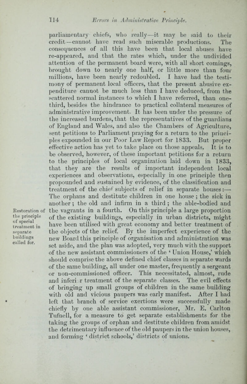Restoration of the principle of special treatment in separate buildings called for. parliamentary cliiefs, wlio really—it may be said to their credit—cannot have read such miserable productions. The consequences of all this have been that local abuses have re-appeared, and that the rates which, under the undivided attention of the permanent board were, with all short comings, brought down to nearly one half, or little more than four millions, have been nearly redoubled. I have had the testi- mony of permanent local officers, that the present abusive ex- penditure cannot be much less than I have deduced, from the scattered normal instances to which I have referred, than one- third, besides the hindrance to practical collateral measures of administrative improvement. It has been under the pressure of the increased burdens, that the representatives of the guardians of England and Wales, and also the Chambers of Agriculture, sent petitions to Parliament praying for a return to the princi- ples expounded in our Poor Law Keport for 1833. But proper effective action has yet to take place on those appeals. It is to be observed, however, of these important petitions for a return to the principles of local organization laid down in 1833, that they are the results of important independent local experiences and observations, especially in one principle then propounded and sustained by evidence, of the classification and treatment of the chief subjects of relief in separate houses :—- The orphans and destitute children in one house ; the sick in another ; the old and infirm in a third ; the able-bodied and the vagrants in a fourth. On this principle a large proportion of the existing buildings, especially in urban districts, might have been utilised with great economy and better treatment of the objects of the relief. By the imperfect experience of the new Board this principle of organisation and administration was set aside, and the plan was adopted, very much with the support of the new assistant commissioners of the ‘ Union House,’ which shoidd comprise the above defined chief classes in separate wards of the same building, all under one master, frequently a sergeant or non-commissioned officer. This necessitated, almost, rude and inferijr treatment of the separate classes. The evil effects of bringing up small groups of children in the same building with old and vicious paupers was early manifest. After I had left that branch of service exertions -were successfully made chiefly by one able assistant commissioner, Hr. E. Carlton Tufnell, for a measure to get separate establishments for the taking the groups of orphan and destitute children from amidst the detrimentary influence of the old paupers in the union houses, and forming ‘ district schools,’ districts of unions.