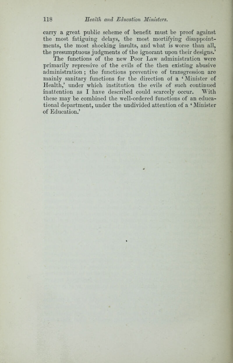 carry a great public scheme of benefit must be proof against the most fatiguing delays, the most mortifying disappoint- ments, the most shocking insults, and what is worse than all, the presumptuous judgments of the ignorant upon their designs.’ The functions of the new Poor Law administration were primarily repressive of the evils of the then existing abusive administration ; the functions preventive of transgression are mainly sanitary functions for the direction of a ‘ Minister of Health,’ under which institution the evils of such continued inattention as I have described could scarcely occur. With these may be combined the well-ordered functions of an educa- tional department, under the undivided attention of a ‘ Minister of Education.’