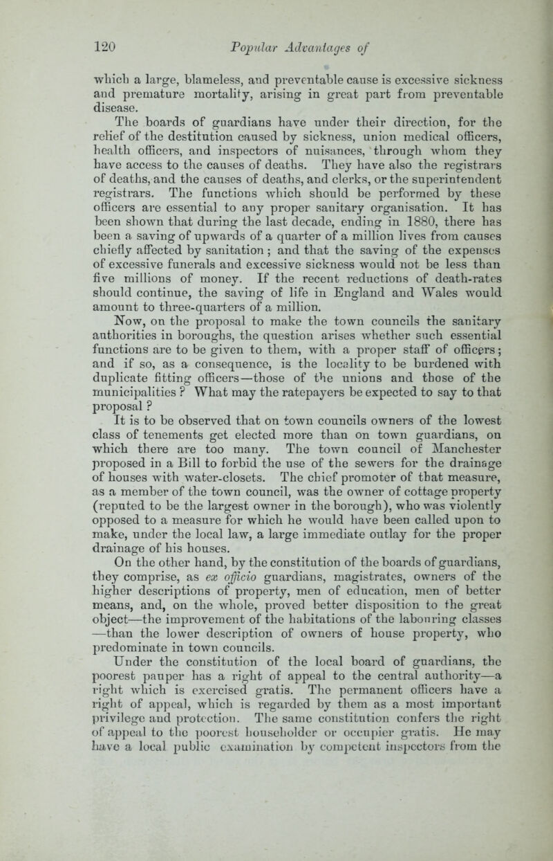 winch a large, blameless, and preventable cause is excessive sickness and premature mortality, arising in great part from preventable disease. The boards of guardians have under their direction, for the relief of the destitution caused by sickness, union medical officers, health officers, and inspectors of nuisances, ‘through whom they have access to the causes of deaths. They have also the registrars of deaths, and the causes of deaths, and clerks, or the superintendent registrars. The functions which should be performed by these officers are essential to any proper sanitary organisation. It has been shown that during the last decade, ending in 1880, there has been a saving of upwards of a quarter of a million lives from causes chiefly affected by sanitation; and that the saving of the expenses of excessive funerals and excessive sickness would not be less than five millions of money. If the recent reductions of death-rates should continue, the saving of life in England and ^yales would amount to three-quarters of a million. Now, on the proposal to make the town councils the sanitary authorities in boroughs, the question arises whether such essential functions are to be given to them, with a proper staff of officers; and if so, as a consequence, is the locality to be burdened with duplicate fitting officers—those of the unions and those of the municipalities ? What may the ratepayers be expected to say to that proposal ? It is to be observed that on town councils owners of the lowest class of tenements get elected more than on town guardians, on which there are too many. The town council of Manchester proposed in a Bill to forbid the use of the sewers for the drainage of houses with water-closets. The chief promoter of that measure, as a member of the town council, was the owner of cottage property (reputed to be the largest owner in the borough), who was violently opposed to a measure for which he would have been called upon to make, under the local law, a large immediate outlay for the proper drainage of his houses. On the other hand, by the constitution of the boards of guardians, they comprise, as ex officio guardians, magistrates, owners of the higher descriptions of property, men of education, men of better means, and, on the whole, proved better disposition to the great object—the improvement of the habitations of the labouring classes —than the lower description of owners of house property, who predominate in town councils. Under the constitution of the local board of guardians, the poorest pauper has a right of appeal to the central authority—a right which is exercised gratis. The permanent officers have a right of appeal, which is regarded by them as a most important privilege and protection. The same constitution confers the right of 0;ppeal to the poorest householder or occupier gratis. He may have a local public examination b} competent inspectors from the
