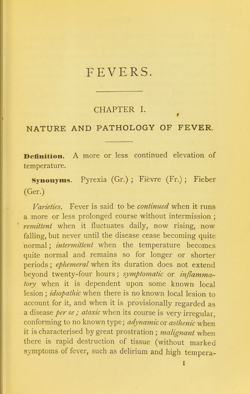 FEVERS. CHAPTER I. f NATURE AND PATHOLOGY OF FEVER. Definition. A more or less continued elevation of temperature. Synonyms. Pyrexia (Gr.) ; Fievre (Fr.) ; Fieber (Ger.) Varieties. Fever is said to be continued when it runs a more or less prolonged course without intermission ; remittent when it fluctuates daily, now rising, now falling, but never until the disease cease becoming quite normal; intermittent when the temperature becomes quite normal and remains so for longer or shorter periods; ephemeral when its duration does not extend beyond twenty-four hours; symptomatic or inflamma- tory when it is dependent upon some known local lesion ; idiopathic when there is no known local lesion to account for it, and when it is provisionally regarded as a disease perse; ataxic when its course is very irregular, conforming to no known type; adynamic ox asthenic when it is characterised by great prostration ; malignant when there is rapid destruction of tissue (without marked symptoms of fever, such as delirium and high tempera-