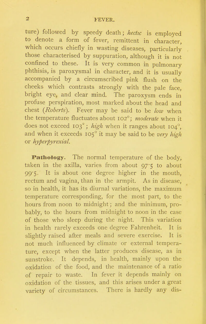 ture) followed by speedy death; hectic is employed to denote a form of fever, remittent in character, which occurs chiefly in wasting diseases, particularly those characterised by suppuration, although it is not confined to these. It is very common in pulmonary phthisis, is paroxysmal in character, and it is usually accompanied by a circumscribed pink flush on the cheeks which contrasts strongly with the pale face, bright eye, and clear mind. The paroxysm ends in profuse perspiration, most marked about the head and chest {Roberts). Fever may be said to be low when the temperature fluctuates about 102°; moderate when it does not exceed 103°; high when it ranges about 104°, and when it exceeds 105° it may be said to be very high or hyperpyrexial. Patliology. The normal temperature of the body, taken in the axilla, varies from about 97'5 to about 99‘5- It is about one degree higher in the mouth, rectum and vagina, than in the armpit. As in disease, so in health, it has its diurnal variations, the maximum temperature corresponding, for the most part, to the hours from noon to midnight; and the minimum, pro- bably, to the hours from midnight to noon in the case of those who sleep during the night. This variation in health rarely exceeds one degree Fahrenheit. It is slightly raised after meals and severe exercise. It is not much influenced by climate or external tempera- ture, except when the latter produces disease, as in sunstroke. It depends, in health, mainly upon the oxidation of the food, and the maintenance of a ratio of repair to waste. In fever it depends mainly on oxidation of the tissues, and this arises under a great variety of circumstances. There is hardly any dis-