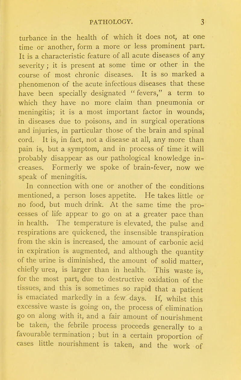 turbance in the health of which it does not, at one time or another, form a more or less prominent part. It is a characteristic feature of all acute diseases of any severity; it is present at some time or other in the course of most chronic diseases. It is so marked a phenomenon of the acute infectious diseases that these have been specially designated “ fevers,” a term to which they have no more claim than pneumonia or meningitis; it is a most important factor in wounds, in diseases due to poisons, and in surgical operations and injuries, in particular those of the brain and spinal cord. It is, in fact, not a disease at all, any more than pain is, but a symptom, and in process of time it will probably disappear as our pathological knowledge in- creases, Formerly we spoke of brain-fever, now we speak of meningitis. In connection with one or another of the conditions mentioned, a person loses appetite. He takes little or no food, but much drink. At the same time the pro- cesses of life appear to go on at a greater pace than in health. The temperature is elevated, the pulse and respirations are quickened, the insensible transpiration from the skin is increased, the amount of carbonic acid in expiration is augmented, and although the quantity of the urine is diminished, the amount of solid matter, chiefly urea, is larger than in health. This waste is, for the most part, due to destructive oxidation of the tissues, and this is sometimes so rapid that a patient is emaciated markedly in a few days. If, whilst this excessive waste is going on, the process of elimination go on along with it, and a fair amount of nourishment be taken, the febrile process proceeds generally to a favourable termination ; but in a certain proportion of cases little nourishment is taken, and the work of