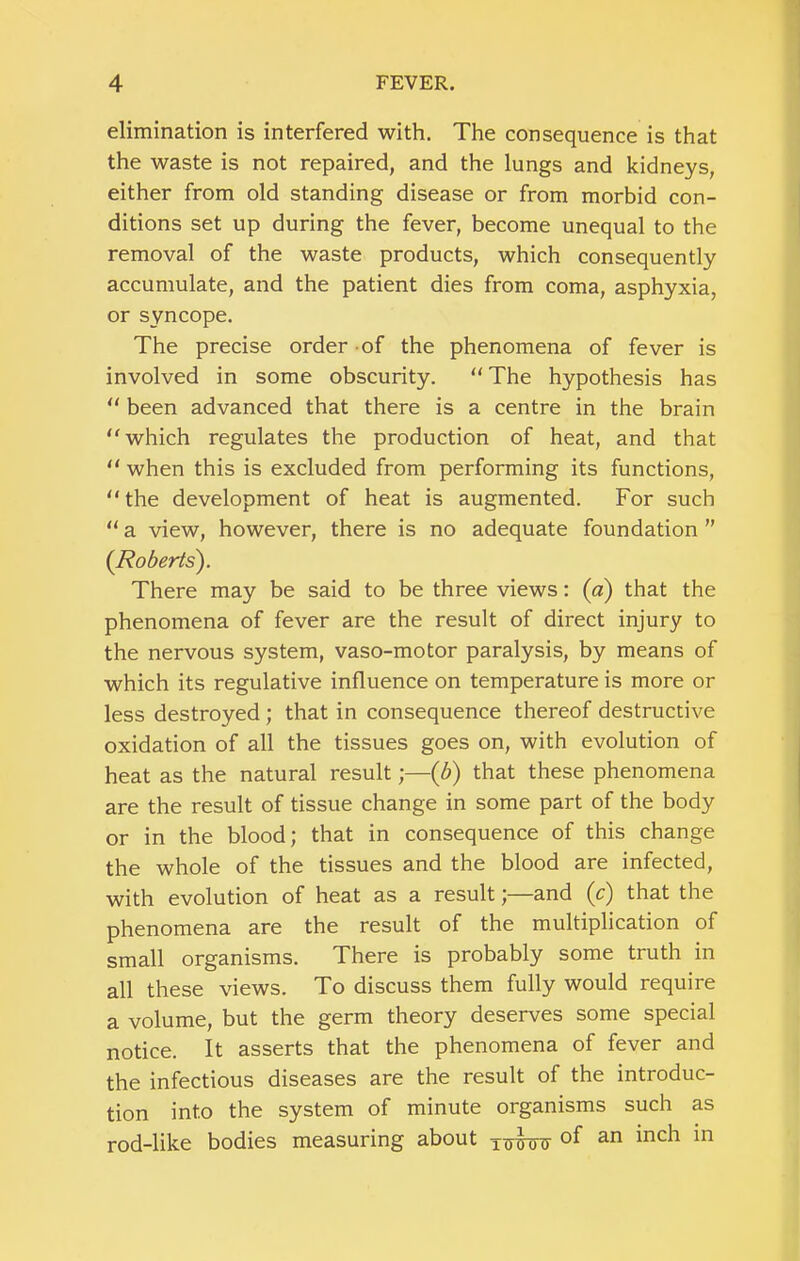 elimination is interfered with. The consequence is that the waste is not repaired, and the lungs and kidneys, either from old standing disease or from morbid con- ditions set up during the fever, become unequal to the removal of the waste products, which consequently accumulate, and the patient dies from coma, asphyxia, or syncope. The precise order of the phenomena of fever is involved in some obscurity. “ The hypothesis has ‘‘ been advanced that there is a centre in the brain ''which regulates the production of heat, and that  when this is excluded from performing its functions,  the development of heat is augmented. For such  a view, however, there is no adequate foundation ” (Roderls). There may be said to be three views: (a) that the phenomena of fever are the result of direct injury to the nervous system, vaso-motor paralysis, by means of which its regulative influence on temperature is more or less destroyed; that in consequence thereof destructive oxidation of all the tissues goes on, with evolution of heat as the natural result;—(b) that these phenomena are the result of tissue change in some part of the body or in the blood; that in consequence of this change the whole of the tissues and the blood are infected, with evolution of heat as a result;—and (c) that the phenomena are the result of the multiplication of small organisms. There is probably some truth in all these views. To discuss them fully would require a volume, but the germ theory deserves some special notice. It asserts that the phenomena of fever and the infectious diseases are the result of the introduc- tion into the system of minute organisms such as rod-like bodies measuring about of an inch in