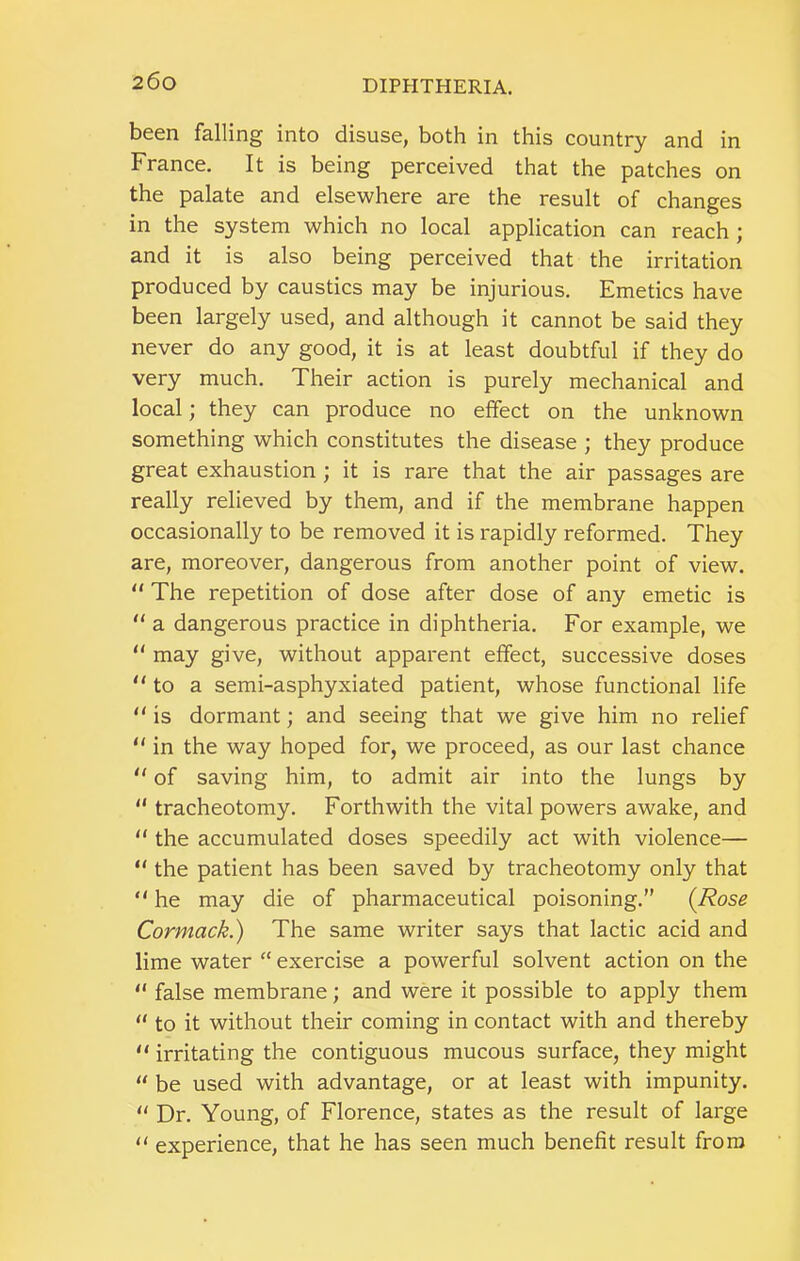 been falling into disuse, both in this country and in France. It is being perceived that the patches on the palate and elsewhere are the result of changes in the system which no local application can reach ; and it is also being perceived that the irritation produced by caustics may be injurious. Emetics have been largely used, and although it cannot be said they never do any good, it is at least doubtful if they do very much. Their action is purely mechanical and local; they can produce no effect on the unknown something which constitutes the disease ; they produce great exhaustion ; it is rare that the air passages are really relieved by them, and if the membrane happen occasionally to be removed it is rapidly reformed. They are, moreover, dangerous from another point of view.  The repetition of dose after dose of any emetic is  a dangerous practice in diphtheria. For example, we “ may give, without apparent effect, successive doses  to a semi-asphyxiated patient, whose functional life “ is dormant; and seeing that we give him no relief “ in the way hoped for, we proceed, as our last chance  of saving him, to admit air into the lungs by “ tracheotomy. Forthwith the vital powers awake, and “ the accumulated doses speedily act with violence— “ the patient has been saved by tracheotomy only that “ he may die of pharmaceutical poisoning.” {Rose Cormack.) The same writer says that lactic acid and lime water “ exercise a powerful solvent action on the “ false membrane; and were it possible to apply them “ to it without their coming in contact with and thereby  irritating the contiguous mucous surface, they might “ be used with advantage, or at least with impunity. Dr. Young, of Florence, states as the result of large “ experience, that he has seen much benefit result from
