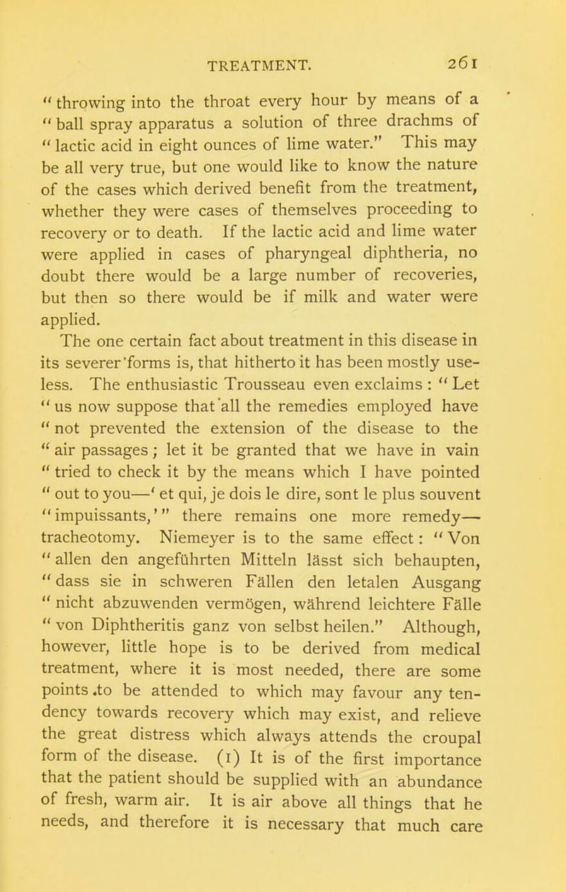  throwing into the throat every hour by means of a “ ball spray apparatus a solution of three drachms of  lactic acid in eight ounces of lime water.” This may be all very true, but one would like to know the nature of the cases which derived benefit from the treatment, whether they were cases of themselves proceeding to recovery or to death. If the lactic acid and lime water were applied in cases of pharyngeal diphtheria, no doubt there would be a large number of recoveries, but then so there would be if milk and water were applied. The one certain fact about treatment in this disease in its severer’forms is, that hitherto it has been mostly use- less. The enthusiastic Trousseau even exclaims :  Let “us now suppose that'all the remedies employed have “ not prevented the extension of the disease to the “ air passages; let it be granted that we have in vain “ tried to check it by the means which I have pointed “ out to you—‘ et qui, je dois le dire, sont le plus souvent “ impuissants, ’ ” there remains one more remedy— tracheotomy. Niemeyer is to the same effect: “ Von “ alien den angefuhrten Mitteln lasst sich behaupten, “ dass sie in schweren Fallen den letalen Ausgang “ nicht abzuwenden vermogen, wahrend leichtere Falle “ von Diphtheritis ganz von selbst heilen.” Although, however, little hope is to be derived from medical treatment, where it is most needed, there are some points .to be attended to which may favour any ten- dency towards recovery which may exist, and relieve the great distress which always attends the croupal form of the disease, (i) It is of the first importance that the patient should be supplied with an abundance of fresh, warm air. It is air above all things that he needs, and therefore it is necessary that much care