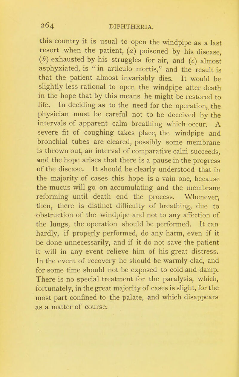 this country it is usual to open the windpipe as a last resort when the patient, {a) poisoned by his disease, (b) exhausted by his struggles for air, and (c) almost asphyxiated, is  in articulo mortis,” and the result is that the patient almost invariably dies. It would be slightly less rational to open the windpipe after death in the hope that by this means he might be restored to life. In deciding as to the need for the operation, the physician must be careful not to be deceived by the intervals of apparent calm breathing which occur. A severe fit of coughing takes place, the windpipe and bronchial tubes are cleared, possibly some membrane is thrown out, an interval of comparative calni succeeds, and the hope arises that there is a pause in the progress of the disease. It should be clearly understood that in the majority of cases this hope is a vain one, because the mucus will go on accumulating and the membrane reforming until death end the process. Whenever, then, there is distinct difficulty of breathing, due to obstruction of the windpipe and not to any affection of the lungs, the operation should be performed. It can hardly, if properly performed, do any harm, even if it be done unnecessarily, and if it do not save the patient it will in any event relieve him of his great distress. In the event of recovery he should be warmly clad, and for some time should not be exposed to cold and damp. There is no special treatment for the paralysis, which, fortunately, in the great majority of cases is slight, for the most part confined to the palate, and which disappears as a matter of course.