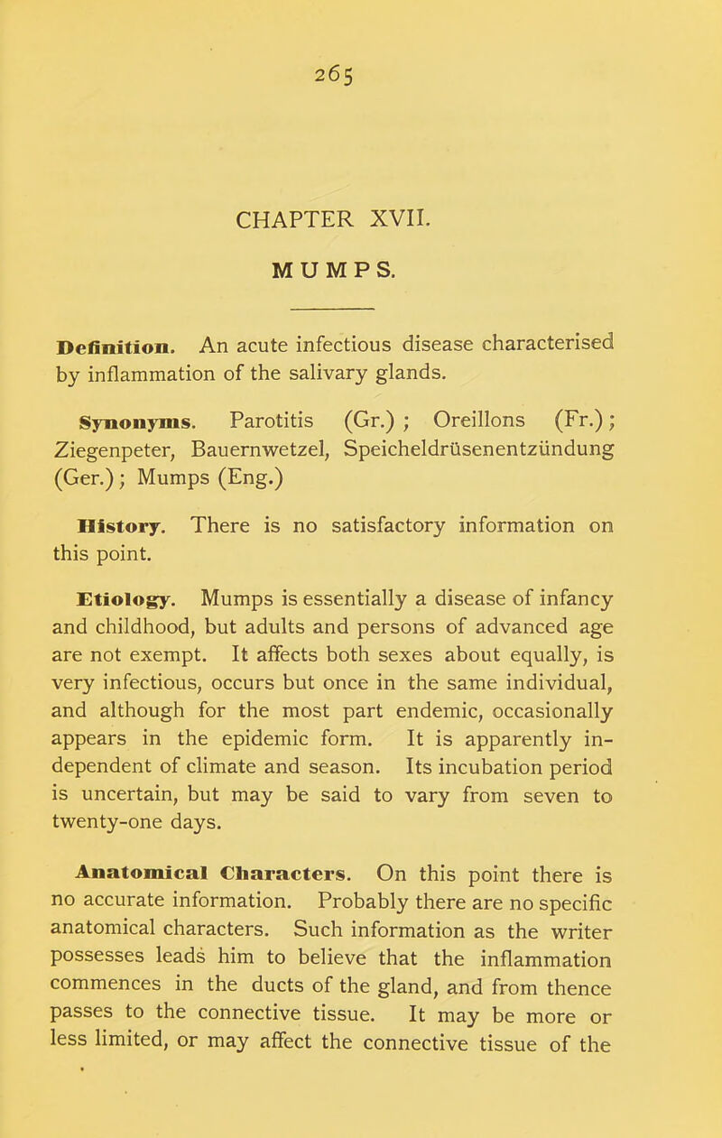 CHAPTER XVII. MUMPS. Definition. An acute infectious disease characterised by inflammation of the salivary glands. Synonyms. Parotitis (Gr.) ; Oreillons (Fr.); Ziegenpeter, Bauernwetzel, Speicheldriisenentzundung (Ger.); Mumps (Eng.) History. There is no satisfactory information on this point. Etiology. Mumps is essentially a disease of infancy and childhood, but adults and persons of advanced age are not exempt. It affects both sexes about equally, is very infectious, occurs but once in the same individual, and although for the most part endemic, occasionally appears in the epidemic form. It is apparently in- dependent of climate and season. Its incubation period is uncertain, but may be said to vary from seven to twenty-one days. Anatomical Characters. On this point there is no accurate information. Probably there are no specific anatomical characters. Such information as the writer possesses leads him to believe that the inflammation commences in the ducts of the gland, and from thence passes to the connective tissue. It may be more or less limited, or may affect the connective tissue of the