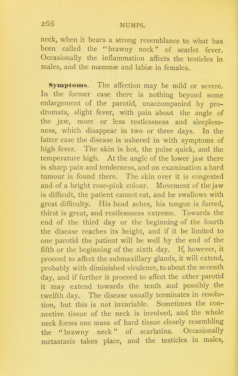 neck, when it bears a strong resemblance to what has been called the “ brawny neck ” of scarlet fever. Occasionally the inflammation affects the testicles in males, and the mammae and labiae in females. Symptoms. The affection may be mild or severe. In the former case there is nothing beyond some enlargement of the parotid, unaccompanied by pro- dromata, slight fever, with pain about the angle of the jaw, more or less restlessness and sleepless- ness, which disappear in two or three days. In the latter case the disease is ushered in with symptoms of high fever. The skin is hot, the pulse .quick, and the temperature high. At the angle of the lower jaw there is sharp pain and tenderness, and on examination a hard tumour is found there. The skin over it is congested and of a bright rose-pink colour. Movement of the jaw is difficult, the patient cannot eat, and he swallows with great difficulty. His head aches, his tongue is furred, thirst is great, and restlessness extreme. Towards the end of the third day or the beginning of the fourth the disease reaches its height, and if it be limited to one parotid the patient will be well by the end of the fifth or the beginning of the sixth day. If, however, it proceed to affect the submaxillary glands, it will extend, probably with diminished virulence, to about the seventh day, and if further it proceed to affect the other parotid it may extend towards the tenth and possibly the twelfth day. The disease usually terminates in resolu- tion, but this is not invariable. Sometimes the con- nective tissue of the neck is involved, and the whole neck forms one mass of hard tissue closely resembling the “ brawny neck ” of . scarlatina. Occasionally metastasis takes place, and the testicles in males,