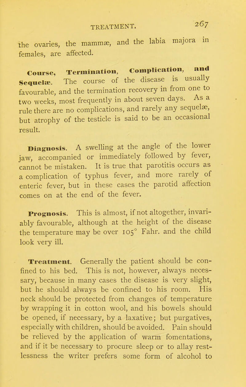 the ovaries, the mammae, and the labia majora in females, are affected. Course, Termination, Complication, and Sequela?. The course of the disease is usually favourable, and the termination recovery in from one to two weeks, most frequently in about seven days. As a rule there are no complications, and rarely any sequelae, but atrophy of the testicle is said to be an occasional result. Diagnosis. A swelling at the angle of the lower jaw, accompanied or immediately followed by fever, cannot be mistaken. It is true that parotitis occurs as a complication of typhus fever, and more rarely of enteric fever, but in these cases the parotid affection comes on at the end of the fever. Prognosis. This is almost, if not altogether, invari- ably favourable, although at the height of the disease the temperature may be over 105° Fahr. and the child look very ill. Treatment. Generally the patient should be con- fined to his bed. This is not, however, always neces- sary, because in many cases the disease is very slight, but he should always be confined to his room. His neck should be protected from changes of temperature by wrapping it in cotton wool, and his bowels should be opened, if necessary, by a laxative; but purgatives, especially with children, should be avoided. Pain should be relieved by the application of warm fomentations, and if it be necessary to procure sleep or to allay rest- lessness the writer prefers some form of alcohol to
