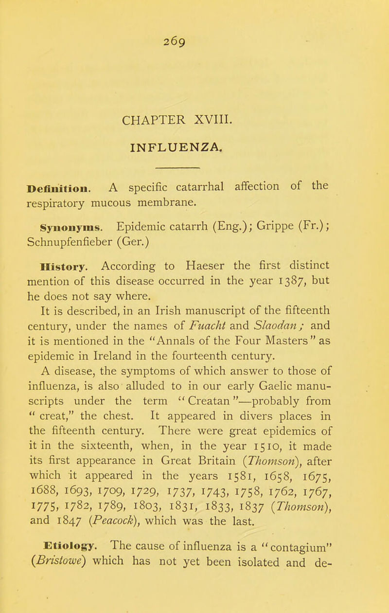 CHAPTER XVIII. INFLUENZA. Definition. A specific catarrhal affection of the respiratory mucous membrane. Synonyms. Epidemic catarrh (Eng.); Grippe (Fr.); Schnupfenfieber (Ger.) History. According to Haeser the first distinct mention of this disease occurred in the year 1387, but he does not say where. It is described, in an Irish manuscript of the fifteenth century, under the names of Fuacht and Slaodan; and it is mentioned in the “Annals of the Four Masters” as epidemic in Ireland in the fourteenth century. A disease, the symptoms of which answer to those of influenza, is also alluded to in our early Gaelic manu- scripts under the term “ Creatan ”—probably from “ creat,” the chest. It appeared in divers places in the fifteenth century. There were great epidemics of it in the sixteenth, when, in the year 1510, it made its first appearance in Great Britain {Thomson), after which it appeared in the years 1581, 1658, 1675, 1688, 1693, 1709, 1729, 1737, 1743, 1758, 1762, 1767, 1775, 1782, 1789, 1803, 1831, 1833, 1837 {Thomson), and 1847 {Peacock), which was the last. Etiology. The cause of influenza is a “contagium” {Bristowe) which has not yet been isolated and de-