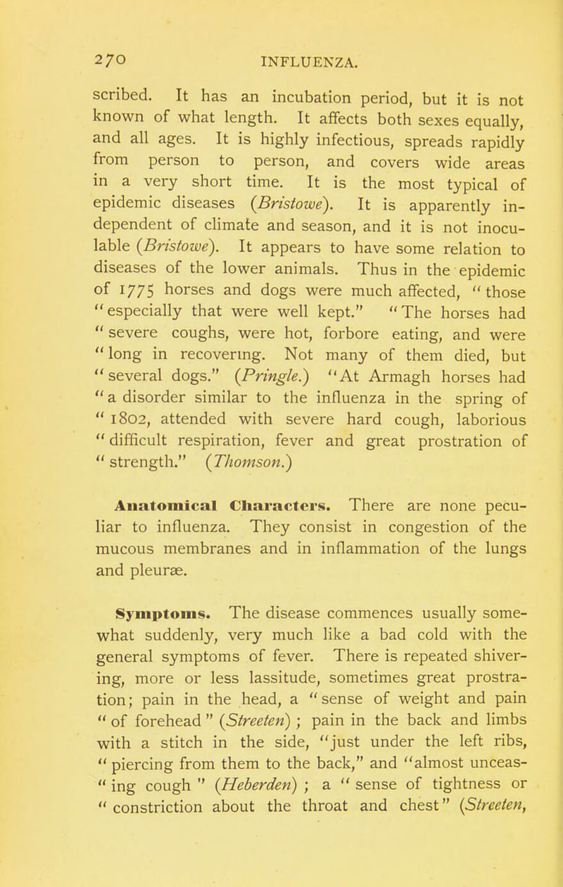 scribed. It has an incubation period, but it is not known of what length. It affects both sexes equally, and all ages. It is highly infectious, spreads rapidly from person to person, and covers wide areas in a very short time. It is the most typical of epidemic diseases {Bristowe). It is apparently in- dependent of climate and season, and it is not inocu- lable {Bristowe). It appears to have some relation to diseases of the lower animals. Thus in the epidemic of 1775 horses and dogs were much affected, those especially that were well kept.” The horses had  severe coughs, were hot, forbore eating, and were long in recovering. Not many of them died, but several dogs.” (Pringle.) At Armagh horses had  a disorder similar to the influenza in the spring of  1802, attended with severe hard cough, laborious  difficult respiration, fever and great prostration of strength.” (Thomson.) Anatomical Cliaractcrs. There are none pecu- liar to influenza. They consist in congestion of the mucous membranes and in inflammation of the lungs and pleurae. Symptoms. The disease commences usually some- what suddenly, very much like a bad cold with the general symptoms of fever. There is repeated shiver- ing, more or less lassitude, sometimes great prostra- tion; pain in the head, a sense of weight and pain  of forehead ” (Streeten); pain in the back and limbs with a stitch in the side, just under the left ribs,  piercing from them to the back,” and almost unceas-  ing cough ” (Heberden) ; a  sense of tightness or constriction about the throat and chest” (Streeten,