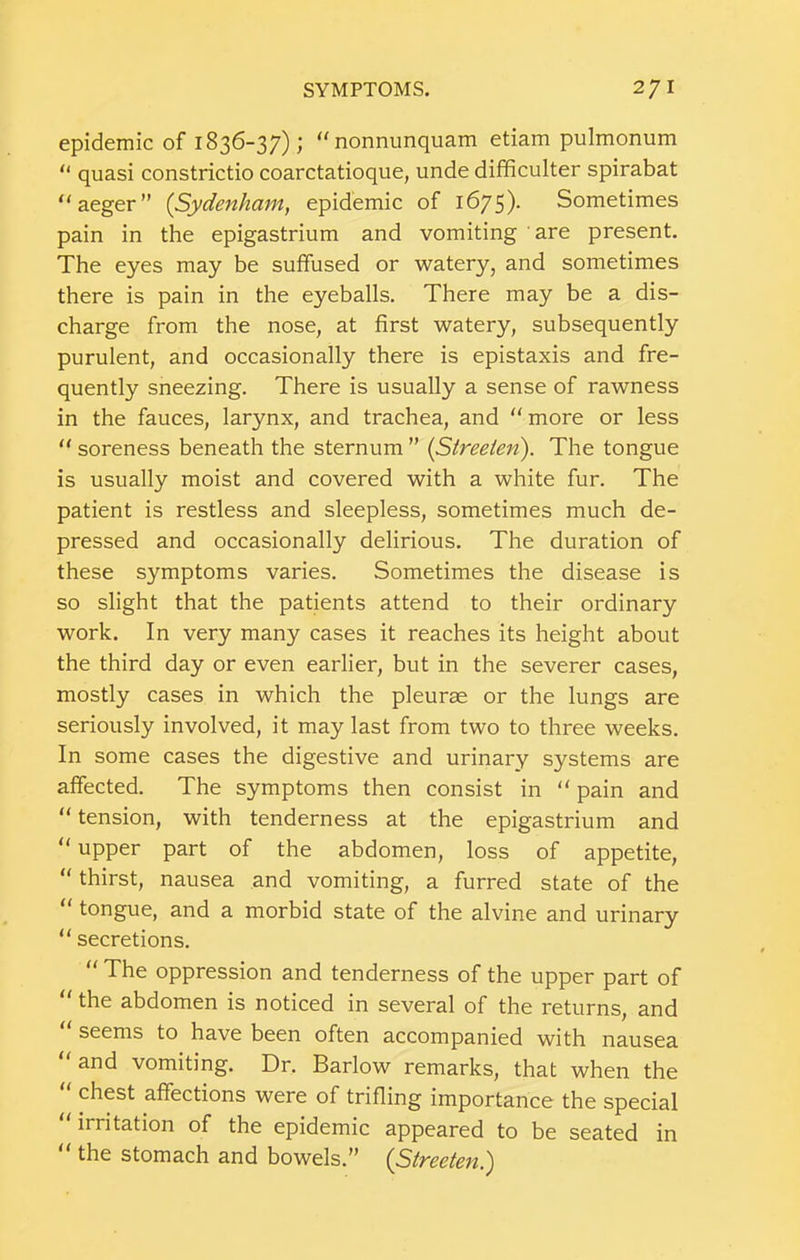 epidemic of 1836-37); nonnunquam etiam pulmonum “ quasi constrictio coarctatioque, unde difificulter spirabat “aeger” {Sydenham^ epidemic of 1675)- Sometimes pain in the epigastrium and vomiting are present. The eyes may be suffused or watery, and sometimes there is pain in the eyeballs. There may be a dis- charge from the nose, at first watery, subsequently purulent, and occasionally there is epistaxis and fre- quently sneezing. There is usually a sense of rawness in the fauces, larynx, and trachea, and more or less  soreness beneath the sternum ” {Streeien). The tongue is usually moist and covered with a white fur. The patient is restless and sleepless, sometimes much de- pressed and occasionally delirious. The duration of these symptoms varies. Sometimes the disease is so slight that the patients attend to their ordinary work. In very many cases it reaches its height about the third day or even earlier, but in the severer cases, mostly cases in which the pleurae or the lungs are seriously involved, it may last from two to three weeks. In some cases the digestive and urinary systems are affected. The symptoms then consist in “ pain and “ tension, with tenderness at the epigastrium and  upper part of the abdomen, loss of appetite, “ thirst, nausea and vomiting, a furred state of the  tongue, and a morbid state of the alvine and urinary  secretions.  The oppression and tenderness of the upper part of  the abdomen is noticed in several of the returns, and  seems to have been often accompanied with nausea “ and vomiting. Dr. Barlow remarks, that when the chest affections were of trifling importance the special irritation of the epidemic appeared to be seated in the stomach and bowels.” (Stveetcn^
