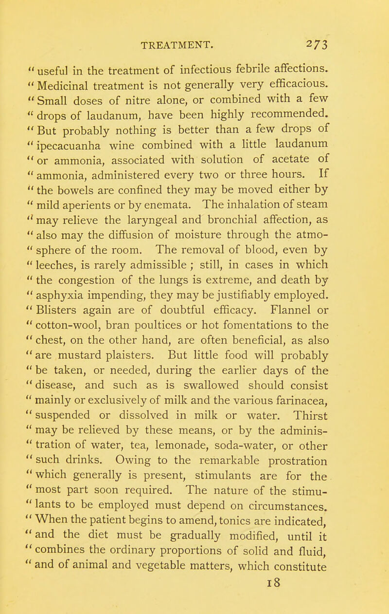 useful in the treatment of infectious febrile affections. “ Medicinal treatment is not generally very efficacious. “ Small doses of nitre alone, or combined with a few “ drops of laudanum, have been highly recommended. But probably nothing is better than a few drops of “ ipecacuanha wine combined with a little laudanum “ or ammonia, associated with solution of acetate of  ammonia, administered every two or three hours. If “ the bowels are confined they may be moved either by mild aperients or by enemata. The inhalation of steam '' may relieve the laryngeal and bronchial affection, as “ also may the diffusion of moisture through the atmo- “ sphere of the room. The removal of blood, even by “ leeches, is rarely admissible ; still, in cases in which “ the congestion of the lungs is extreme, and death by  asphyxia impending, they may be justifiably employed. ** Blisters again are of doubtful efficacy. Flannel or “ cotton-wool, bran poultices or hot fomentations to the “ chest, on the other hand, are often beneficial, as also  are mustard plaisters. But little food will probably  be taken, or needed, during the earlier days of the “ disease, and such as is swallowed should consist  mainly or exclusively of milk and the various farinacea, “ suspended or dissolved in milk or water. Thirst “ may be relieved by these means, or by the adminis- “ tration of water, tea, lemonade, soda-water, or other “ such drinks. Owing to the remarkable prostration “ which generally is present, stimulants are for the “ most part soon required. The nature of the stimu-  lants to be employed must depend on circumstances. “ When the patient begins to amend, tonics are indicated, “and the diet must be gradually modified, until it “ combines the ordinary proportions of solid and fluid, “ and of animal and vegetable matters, which constitute 18