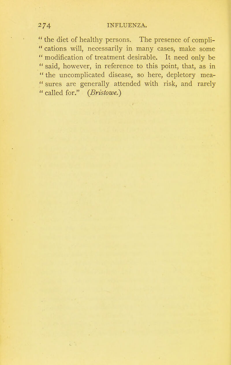 “ the diet of healthy persons. The presence of compli- “ cations will, necessarily in many cases, make some “ modification of treatment desirable. It need only be “ said, however, in reference to this point, that, as in “ the uncomplicated disease, so here, depletory mea- “ sures are generally attended with risk, and rarely “ called for.” (Bristowe.')