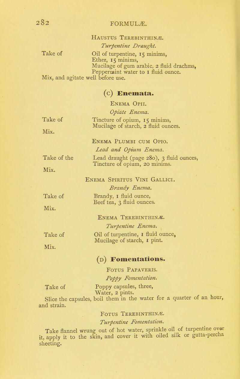 Haustxjs Terebinthin^e. Turpentine Draught. Take of Oil of turpentine, 15 minims, Ether, 15 minims. Mucilage of gum arable, 2 fluid drachms, Peppermint water to i fluid ounce. Mix, and agitate well before use. Take of Mix. Take of the Mix. Take of Mix. Take of Mix. (c) Enemata. Enema Opii. Opiate Enema, Tincture of opium, 15 minims, Mucilage of starch, 2 fluid ounces. Enema Plumbi cum Opio. Lead and Opium Enema. Lead draught (page 280), 3 fluid ounces, Tincture of opium, 20 minims. Enema Spiritus Vini Gallic:. Brandy Enema. Brandy, i fluid ounce. Beef tea, 3 fluid ounces. Enema TEREBiNXHiNiE. Turpentine Enema. ^ Oil of turpentine, i fluid ounce, Mucilage of starch, 1 pint. (d) Fomentations. Fotus Papaveris. Poppy Fo7nentation. Take of Poppy capsules, three. Water, 2 pints. Slice the capsules, boil them in the water for a quarter of an hour, and strain. Fotus Terebinthin.®. Turpentine Fomentation. Take flannel wrung out of hot water, sprinkle oil of turpentine over it, apply it to the skin, and cover it with oiled silk or gutta-percha sheeting.
