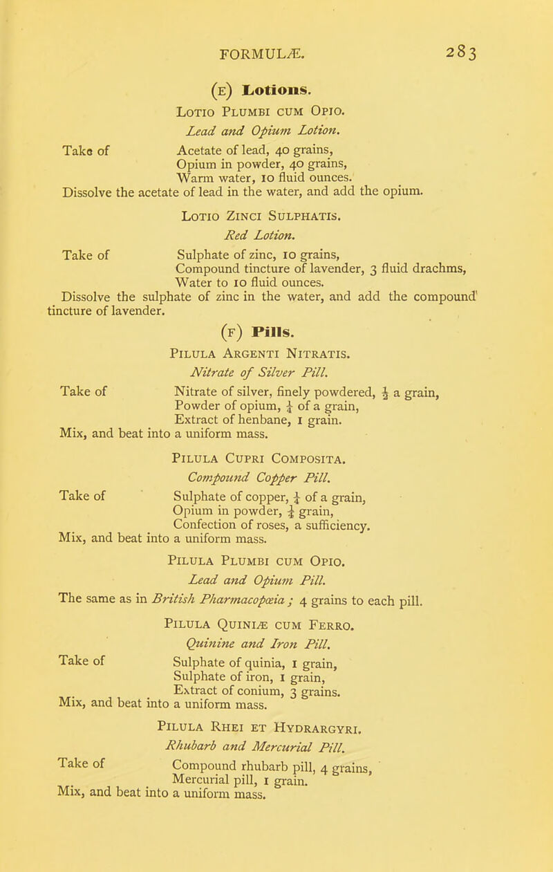 (e) liOtions. Lotio Plumbi cum Opio, Lead and Opium Lotion. Taka of Acetate of lead, 40 grains, Opium in powder, 40 grains. Warm water, 10 fluid ounces. Dissolve the acetate of lead in the water, and add the opium. Lotio Zinci Sulphatis. Red Lotion. Take of Sulphate of zinc, 10 grains. Compound tincture of lavender, 3 fluid drachms, Water to 10 fluid ounces. Dissolve the sulphate of zinc in the water, and add the compound' tincture of lavender. (f) Pills. PiLULA ArGENTI NiTRATIS. Nitrate of Silver Pill. Take of Nitrate of silver, finely powdered, ^ a grain. Powder of opium, ^ of a grain, Extract of henbane, i grain. Mix, and beat into a uniform mass. PiLULA CUPRI COMPOSITA. Compound Copper Pill. Take of Sulphate of copper, of a grain, Opium in powder, ^ grain. Confection of roses, a sufficiency. Mix, and beat into a uniform mass. PiLULA Plumbi cum Opio. L^ad aftd Opium Pill. The same as in British Pharmacopoeia ; 4 grains to each pill. PiLULA QuINI.® cum FeRRO. Quinine and Lron Pill. Take of Sulphate of quinia, i grain. Sulphate of iron, i grain. Extract of conium, 3 grains. Mix, and beat into a uniform mass. PiLULA RhEI ET HyDRARGYRI. Rhubarb and Mercurial Pill. Take of Compound rhubarb pill, 4 grains. Mercurial pill, i grain. Mix, and beat into a uniform mass.