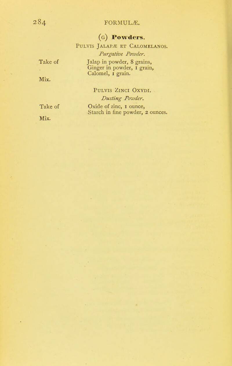 Take of Mix. Take of (g) Powders. PULVIS jALAPi® ET CaLOMELANOS. Purgative Powder. Jalap in powder, 8 grains, Ginger in powder, I grain. Calomel, i grain. PULVIS ZiNCI OXYDI. Dusting Powder. Oxide of zinc, i ounce. Starch in fine powder, 2 ounces.