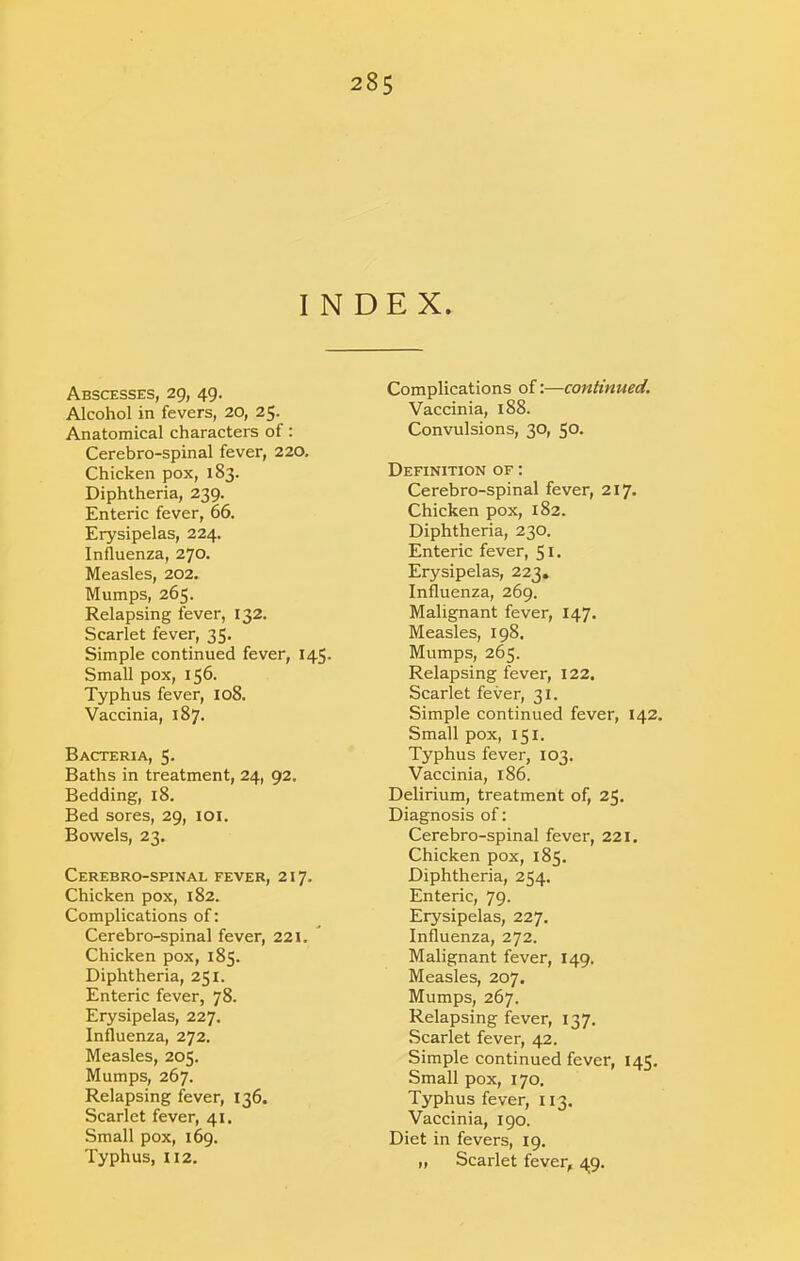 INDEX. Abscesses, 29, 49. Alcohol in fevers, 20, 25. Anatomical characters of: Cerebro-spinal fever, 220. Chicken pox, 183. Diphtheria, 239. Enteric fever, 66. Erysipelas, 224. Influenza, 270. Measles, 202. Mumps, 265. Relapsing fever, 132. Scarlet fever, 35. Simple continued fever, 145. Small pox, 156. Typhus fever, 108. Vaccinia, 187. Bacteria, 5. Baths in treatment, 24, 92. Bedding, 18. Bed sores, 29, lOl. Bowels, 23. Cerebro-spinal fever, 217. Chicken pox, 182. Complications of; Cerebro-spinal fever, 221.  Chicken pox, 185. Diphtheria, 251. Enteric fever, 78. Erysipelas, 227. Influenza, 272. Measles, 205. Mumps, 267. Relapsing fever, 136. Scarlet fever, 41. Small pox, 169. Typhus, 112. Complications of:—continued. Vaccinia, 188. Convulsions, 30, 50. Definition of : Cerebro-spinal fever, 217. Chicken pox, 182. Diphtheria, 230. Enteric fever, 51. Erysipelas, 223. Influenza, 269. Malignant fever, 147. Measles, 198. Mumps, 265. Relapsing fever, 122, Scarlet fever, 31. Simple continued fever, 142. Small pox, 151. Typhus fever, 103. Vaccinia, 186. Delirium, treatment of, 25. Diagnosis of: Cerebro-spinal fever, 221. Chicken pox, 185. Diphtheria, 254. Enteric, 79. Erysipelas, 227. Influenza, 272. Malignant fever, 149. Measles, 207. Mumps, 267. Relapsing fever, 137. Scarlet fever, 42. Simple continued fever, 145. Smallpox, 170. Typhus fever, 113. Vaccinia, 190. Diet in fevers, 19. ,, Scarlet fever, 49.