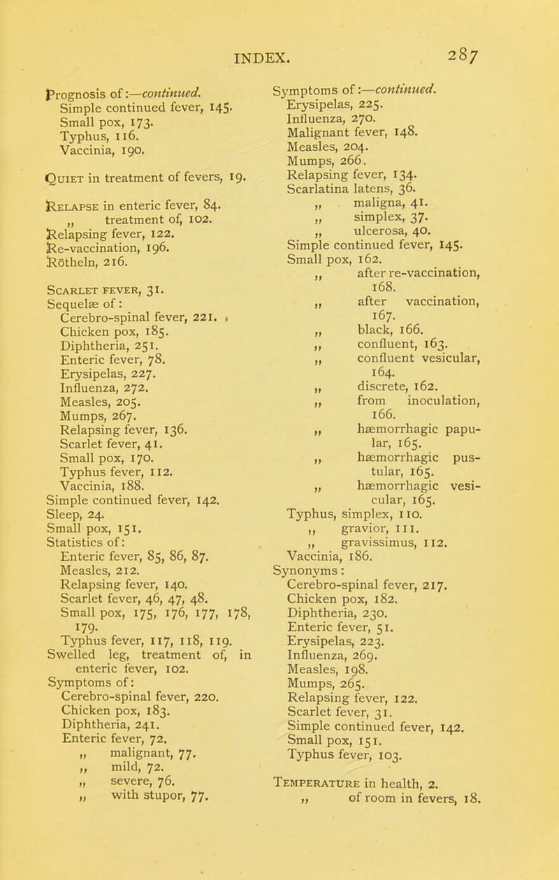 prognosis of:—conhnued. Simple continued fever, 145- Small pox, 173. Typhus, 116. Vaccinia, 190. Quiet in treatment of fevers, 19. pELAPSE in enteric fever, 84. „ treatment of, 102. Relapsing fever, 122, Re-vaccination, 196. Rothein, 216. Scarlet fever, 31. Sequelae of: Cerebro-spinal fever, 221. , Chicken pox, 185. Diphtheria, 251. Enteric fever, 78. Erysipelas, 227. Influenza, 272. Measles, 205. Mumps, 267. Relapsing fever, 136. Scarlet fever, 41. Small pox, 170. Typhus fever, 112. Vaccinia, 188. Simple continued fever, 142. Sleep, 24. Small pox, 151. Statistics of: Enteric fever, 85, 86, 87. Measles, 212. Relapsing fever, 140. Scarlet fever, 46, 47, 48. Small pox, 175, 176, 177, 178, 179- Typhus fever, 117, 118, 119. Swelled leg, treatment of, in enteric fever, 102. Symptoms of: Cerebro-spinal fever, 220. Chicken pox, 183. Diphtheria, 241. Enteric fever, 72. „ malignant, 77. ,, mild, 72. „ severe, 76. „ with stupor, 77. Symptoms of:—continued. Erysipelas, 225- Inlluenza, 270. Malignant fever, 148. Measles, 204. Mumps, 266. Relapsing fever, 134. Scarlatina latens, 36. „ maligna, 41. „ simplex, 37. „ ulcerosa, 40, Simple continued fever, 145. Small pox, 162. „ after re-vaccination, 168. „ after vaccination, 167. „ black, 166. „ confluent, 163. „ confluent vesicular, 164. „ discrete, 162. „ from inoculation, 166. „ haemorrhagic papu- lar, 165. „ haemorrhagic pus- tular, 165. „ haemorrhagic vesi- cular, 165. Typhus, simplex, no. ,, gravior, in. „ gravissimus, II2. Vaccinia, 186. Synonyms: Cerebro-spinal fever, 217. Chicken pox, 182. Diphtheria, 230. Enteric fever, 51. Erysipelas, 223. Influenza, 269. Measles, 198. Mumps, 265. Relapsing fever, 122. Scarlet fever, 31. Simple continued fever, 142. Small pox, 151. Typhus fever, 103. Temperature in health, 2. „ of room in fevers, 18.