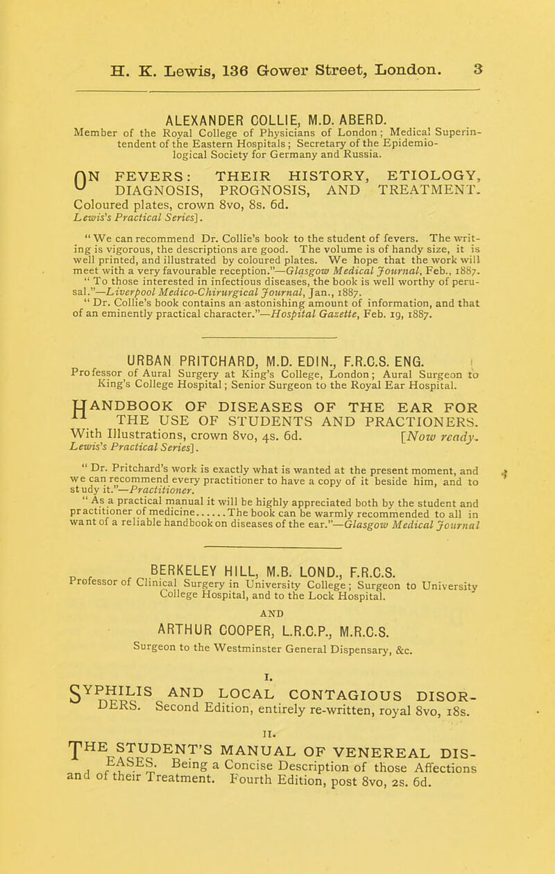 ALEXANDER COLLIE, M.D.ABERD. Member of the Royal College of Physicians of London ; Medical Superin- tendent of the Eastern Hospitals; Secretary of the Epidemio- logical Society for Germany and Russia. (IN FEVERS: THEIR HISTORY, ETIOLOGY, DIAGNOSIS, PROGNOSIS, AND TREATMENT. Coloured plates, crown 8vo, 8s. 6d. Lewis's Practical Series]. “We can recommend Dr. Collie’s book to the student of fevers. The writ- ing is vigorous, the descriptions are good. The volume is of handy size, it is well printed, and illustrated by coloured plates. We hope that the work will meet with a very favourable reception.”—Glasgow Medical Journal, Feb., 1887. “ To those interested in infectious diseases, the book is well worthy of peru- sal.”—Liverpool Medico-Chirurgical Journal, Jan., 1887. “ Dr. Collie’s book contains an astonishing amount of information, and that of an eminently practical character.”—Hospital Gazette, Feb. ig, 1887. URBAN PRITCHARD, M.D. EDIN., F.R.C.S. ENG. 1 Professor of Aural Surgery at King’s College, London; Aural Surgeon to King’s College Hospital; Senior Surgeon to the Royal Ear Hospital. H ANDBOOK OF DISEASES OF THE EAR FOR THE USE OF STUDENTS AND PRACTIONERS. With Illustrations, crown 8vo, 4s. 6d. [Now ready. Lewis's Practical Series]. “ Dr. Pritchard’s work is exactly what is wanted at the present moment, and we can recommend every practitioner to have a copy of it beside him, and to study it.”—Practitioner. “ As a practical manual it will be highly appreciated both by the student and practitioner of medicine The book can be warmly recommended to all in want of a reliable handbook on diseases of the ear.”—Glasgow Medical Journal BERKELEY HILL, M.B. LOND., F.R.C.S. rrofessor of Clinical Surgery in University College; Surgeon to University College Hospital, and to the Lock Hospital. AND ARTHUR COOPER, L.R.C.P., M.R.C.S. Surgeon to the Westminster General Dispensary, &c. LOCAL CONTAGIOUS DISOR- DERS. Second Edition, entirely re-written, royal 8vo, i8s. II. manual of VENEREAL DIS- I r . - a Concise Description of those Affections and of their Treatment. Fourth Edition, post 8vo, 2s. 6d.