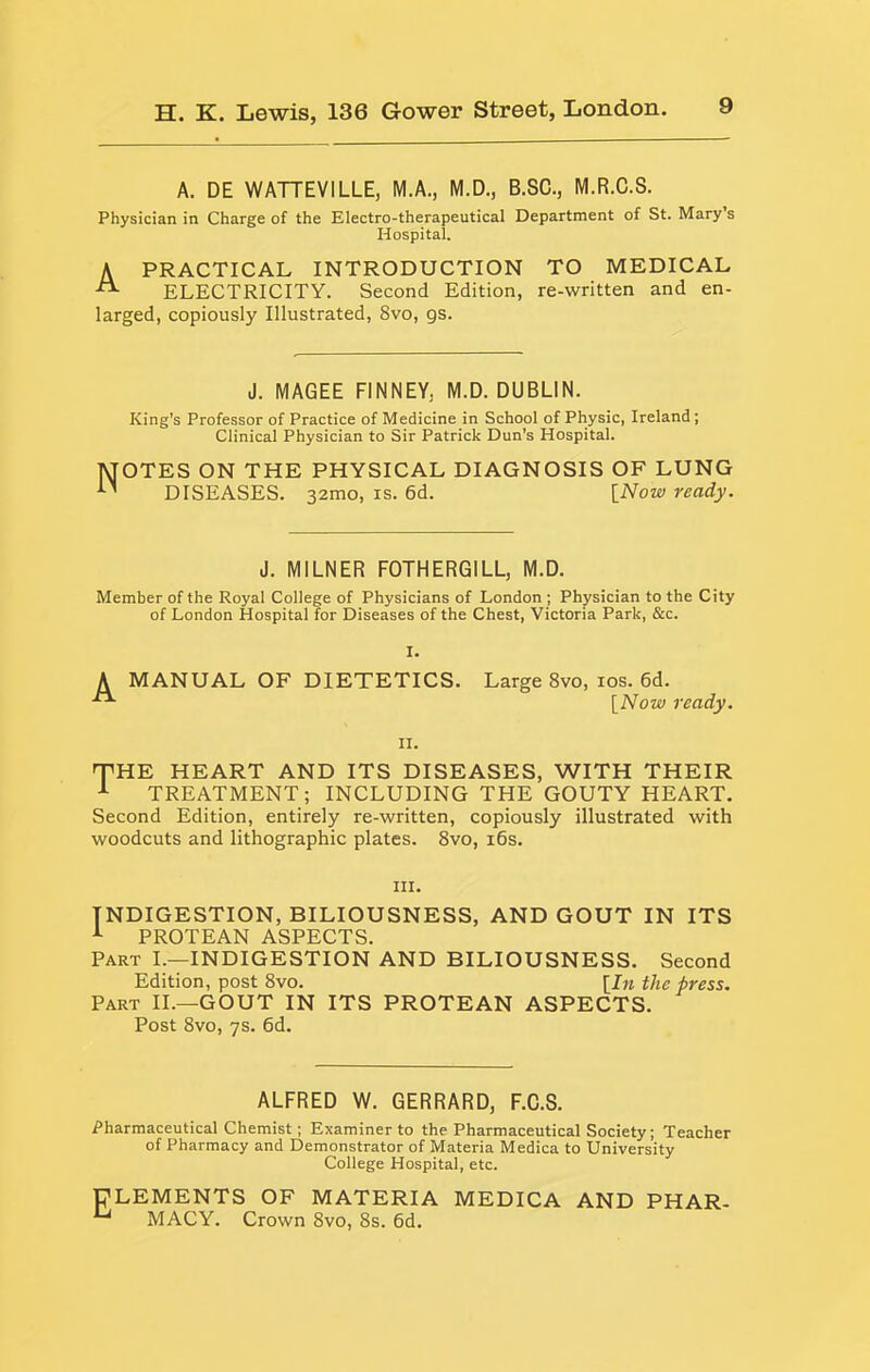 A. DE WATTEVILLE, M.A., M.D., B.SC., M.R.C.S. Physician in Charge of the Electro-therapeutical Department of St. Mary s Hospital. A PRACTICAL INTRODUCTION TO MEDICAL ^ ELECTRICITY. Second Edition, re-written and en- larged, copiously Illustrated, 8vo, gs. J. MAGEE FINNEY, M.D. DUBLIN. King’s Professor of Practice of Medicine in School of Physic, Ireland; Clinical Physician to Sir Patrick Dun’s Hospital. MOTES ON THE PHYSICAL DIAGNOSIS OF LUNG DISEASES. 32mo, is. 6d. [Now ready. J. MILNER FOTHERGILL, M.D. Member of the Royal College of Physicians of London ; Physician to the City of London Hospital for Diseases of the Chest, Victoria Park, &c. I. ^ MANUAL OF DIETETICS. Large 8vo, los. 6d. [iVow ready. II. THE HEART AND ITS DISEASES, WITH THEIR ^ TREATMENT; INCLUDING THE GOUTY HEART. Second Edition, entirely re-written, copiously illustrated with woodcuts and lithographic plates. 8vo, i6s. III. INDIGESTION, BILIOUSNESS, AND GOUT IN ITS ^ PROTEAN ASPECTS. Part I.—INDIGESTION AND BILIOUSNESS. Second Edition, post 8vo. \In the press. Part II.—GOUT IN ITS PROTEAN ASPECTS. Post 8vo, 7s. 6d. ALFRED W. GERRARD, F.C.S. Pharmaceutical Chemist; Examiner to the Pharmaceutical Society; Teacher of Pharmacy and Demonstrator of Materia Medica to University College Hospital, etc. DLEMENTS OF MATERIA MEDICA AND PHAR- MACY. Crown 8vo, 8s. 6d.