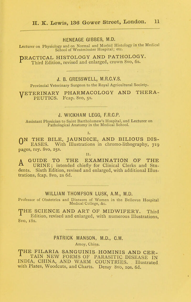 HENEAGE GIBBES, M.D. Lecturer on Physiology and on Normal and Morbid Histology in the Medical School of Westminster Hospital; etc. PRACTICAL HISTOLOGY AND PATHOLOGY. ^ Third Edition, revised and enlarged, crown 8vo, 6s. J. B. GRESSWELL, M.R.C.V.S. Provincial Veterinary Surgeon to the Royal Agricultural Society. VETERINARY PHARMACOLOGY AND THERA-  PEUTICS. Fcap. 8vo, 5s. J. WICKHAM LEGG, F.R.C.P. Assistant Physician to Saint Bartholomew’s Hospital, and Lecturer on Pathological Anatomy in the Medical School. QN THE BILE, JAUNDICE, AND BILIOUS DIS- EASES. With Illustrations in chromo-lithography, 719 pages, roy. 8vo, 25s. II. A GUIDE TO THE EXAMINATION OF THE URINE; intended chiefly for Clinical Clerks and Stu- dents. Sixth Edition, revised and enlarged, with additional Illus- trations, fcap. 8vo, 2S 6d. WILLIAM THOMPSON LUSK, A.M., M.D. Professor of Obstetrics and Diseases of Women in the Bellevue Hospital Medical College, &c. THE SCIENCE AND ART OF MIDWIFERY. Third ^ Edition, revised and enlarged, with numerous Illustrations, 8vo, i8s. PATRICK MANSON, M.D., C.M. Amoy, China. THE FILARIA SANGUINIS HOMINIS AND CER- ^ TAIN NEW FORMS OF PARASITIC DISEASE IN INDIA, CHINA, AND WARM COUNTRIES. Illustrated with Plates, Woodcuts, and Charts. Demy 8vo, los. 6d.