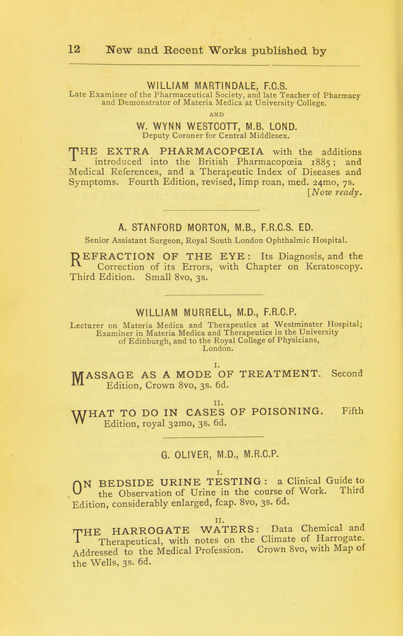 WILLIAM MARTINDALE, F.O.S. Late Examiner of the Pharmaceutical Society, and late Teacher of Pharmacy and Demonstrator of Materia Medica at University College. AND W. WYNN WESTCOTT, M.B. LONG. Deputy Coroner for Central Middlesex. THE EXTRA PHARMACOPOEIA with the additions introduced into the British Pharmacopoeia 1885; and Medical References, and a Therapeutic Index of Diseases and Symptoms. Fourth Edition, revised, limp roan, med. 24mo, 7s. [iVoto ready. A. STANFORD MORTON, M.B., F.R.C.S. ED. Senior Assistant Surgeon, Royal South London Ophthalmic Hospital. DEFRACTION OF THE EYE: Its Diagnosis, and the Correction of its Errors, with Chapter on Keratoscopy. Third Edition. Small 8vo, 3s. WILLIAM MURRELL, M.D., F.R.C.P. Lecturer on Materia Medica and Therapeutics at Westminster Hospital; Examiner in Materia Medica and Therapeutics in the University of Edinburgh, and to the Royal College of Physicians, London. I. lyiASSAGE AS A MODE OF TREATMENT. Second Edition, Crown 8vo, 3s. 6d. II. ■^HAT TO DO IN CASES OF POISONING. ’ ’ Edition, royal 32mo, 3s. 6d. Fifth G. OLIVER, M.D., M.R.C.P. I. ON BEDSIDE URINE TESTING: a Clinical Guide to the Observation of Urine in the course of Work. Third Edition, considerably enlarged, fcap. 8vo, 3s. 6d. II. the HARROGATE WATERS: Data Chemical and A Therapeutical, with notes on the Climate of Harrogate. Addressed to the Medical Profession. Crown 8vo, with Map of the Wells, 3s. 6d.
