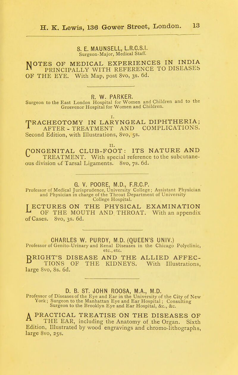 S. E. MAUNSELL, LR.C.S.I. Surgeon-Major, Medical Staff. Notes of medical experiences in india PRINCIPALLY WITH REFERENCE TO DISEASES OF THE EYE. With Map, post 8vo, 3s. 6d. R. W. PARKER. Surgeon to the East London Hospital for Women and Children and to the Grosvenor Hospital for Women and Children. I. 'TRACHEOTOMY IN LARYNGEAL DIPHTHERIA; AFTER-TREATMENT AND COMPLICATIONS. Second Edition, with Illustrations, 8vo, 5s. II. rONGENITAL CLUB-FOOT: ITS NATURE AND ^ TREATMENT. With special reference to the subcutane- ous division of Tarsal Ligaments. 8vo, 7s. 6d. G. V. POORE, M.D., F.R.C.P. Professor of Medical Jurisprudence, University College; Assistant Physician and Physician in charge of the Throat Department of University College Hospital. [ ECTURES ON THE PHYSICAL EXAMINATION OF THE MOUTH AND THROAT. With an appendix of Cases. 8vo, 3s. 6d. CHARLES W. PURDY, M.D. (QUEEN’S UNIV.) Professor of Genito-Urinary and Renal Diseases in the Chicago Polyclinic, etc., etc. DRIGHT’S DISEASE AND THE ALLIED AFFEC- ^ TIONS OF THE KIDNEYS. With Illustrations, large 8vo, 8s. 6d. D. B. ST. JOHN ROOSA, M.A., M.D. Professor of Diseases of the Eye and Ear in the University of the City of New York; Surgeon to the Manhattan Eye and Ear Hospital; Consulting Surgeon to the Brooklyn Eye and Ear Hospital, &c., &c. A PRACTICAL TREATISE ON THE DISEASES OF THE EAR, including the Anatomy of the Organ. Sixth Edition, Illustrated by wood engravings and chromo-lithographs, large 8vo, 25s.