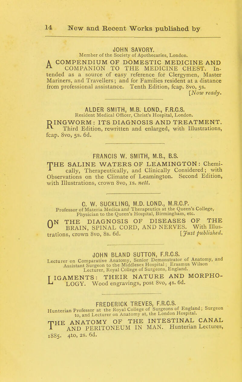 JOHN SAVORY. Member of the Society of Apothecaries, London. A COMPENDIUM OF DOMESTIC MEDICINE AND COMPANION TO THE MEDICINE CHEST. In- tended as a source of easy reference for Clergymen, Master Mariners, and Travellers; and for Families resident at a distance from professional assistance. Tenth Edition, fcap. 8vo, 5s. [Now ready. ALDER SMITH, M.B. LOND., F.R.C.S. Resident Medical Officer, Christ's Hospital, London. DINGWORM : ITS DIAGNOSIS AND TREATMENT. Third Edition, rewritten and enlarged, with Illustrations, fcap. 8vo, 5s. 6d. FRANCIS W. SMITH, M.B., B.S. THE SALINE WATERS OF LEAMINGTON: Chemi- cally. Therapeutically, and Clinically Considered; with Observations on the Climate of Leamington. Second Edition, with Illustrations, crown 8vo, is. nett. C. W. SUCKLING, M.D. LOND., M.R.C.P. Professor of Materia Medicaand Therapeutics at the Queen’s College, Physician to the Queen’s Hospital, Birmingham, etc. AN THE DIAGNOSIS OF DISEASES OF THE BRAIN, SPINAL CORD, AND NERVES. With Illus- trations, crown 8vo, 8s. 6d. [jf^t^t published. JOHN BLAND SUTTON, F.R.C.S. Lecturer on Comparative Anatomy, Senior Demonstrator of Anatomy, and Assistant Surgeon to the Middlesex Hospital; Erasmus Wilson Lecturer, Royal College of Surgeons, England. T IGAMENTS: THEIR NATURE AND MORPHO- LOGY. Wood engravings, post 8vo, 4s. 6d. Hunterian FREDERICK TREVES, F.R.C.S. Professor at the Royal College of Surgeons of England; Surgeon to, and Lecturer on Anatomy at, the London Hospital* the anatomy of THE INTESTINAL CANAL A AND PERITONEUM IN MAN. Hunterian Lectures, 1885. 4to, 2S. 6d.