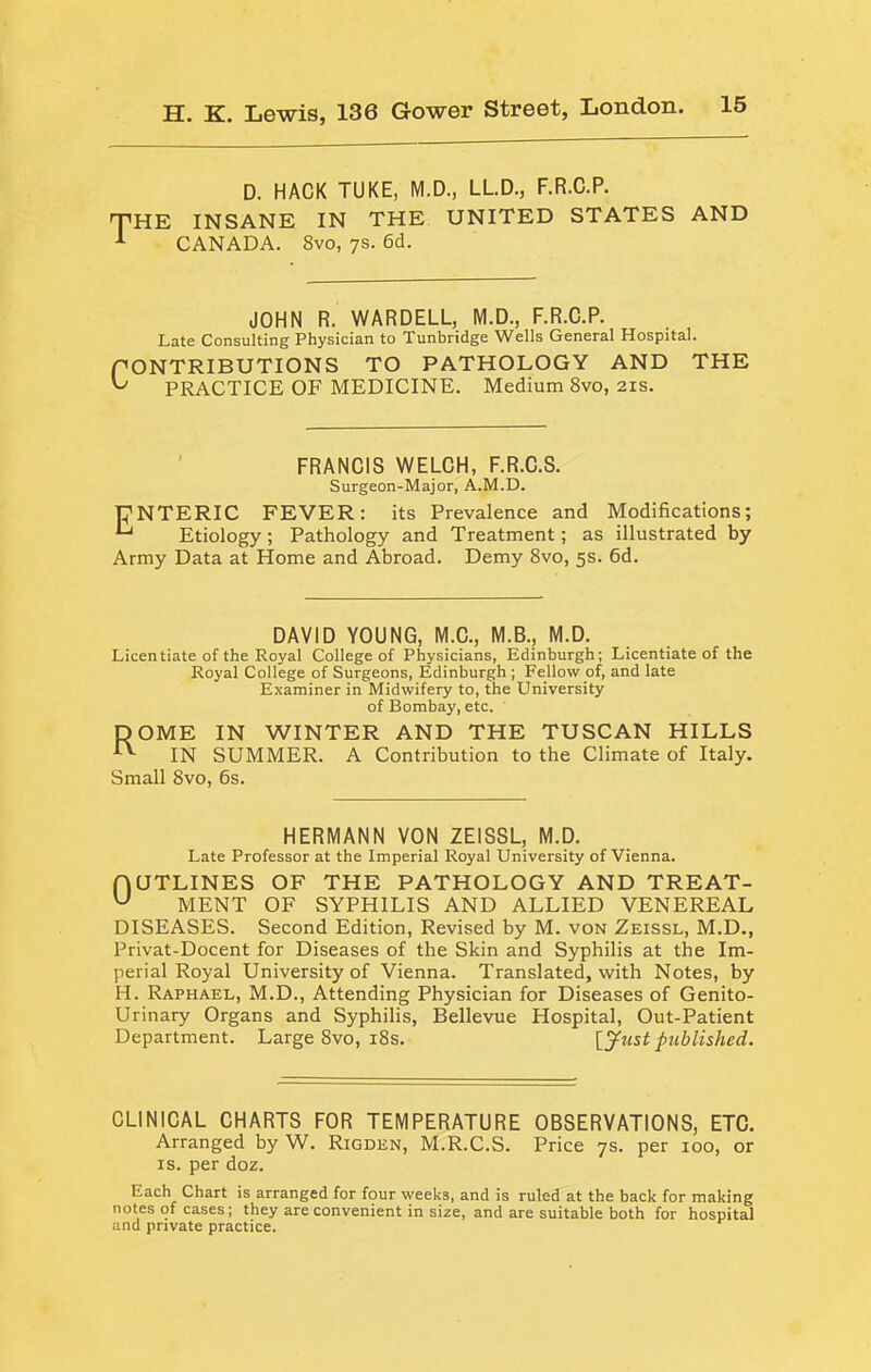 D. HACK TUKE, M.D., LLD., F.R.C.P. THE INSANE IN THE UNITED STATES AND CANADA. 8vo, ys. 6d. JOHN R. WARDELL, M.D., F.R.C.P. Late Consulting Physician to Tunbridge Wells General Hospital. CONTRIBUTIONS TO PATHOLOGY AND THE PRACTICE OF MEDICINE. Medium 8vo, 21s. ' FRANCIS WELCH, F.R.C.S. Surgeon-Major, A.M.D. DNTERIC FEVER: its Prevalence and Modifications; ^ Etiology; Pathology and Treatment; as illustrated by Army Data at Home and Abroad. Demy 8vo, 5s. 6d. DAVID YOUNG, M.C., M.B., M.D. Licentiate of the Royal College of Physicians, Edinburgh; Licentiate of the Royal College of Surgeons, Edinburgh; Fellow of, and late Examiner in Midwifery to, the University of Bombay, etc. DOME IN WINTER AND THE TUSCAN HILLS IN SUMMER. A Contribution to tbe Climate of Italy. Small 8vo, 6s. HERMANN VON ZEISSL, M.D. Late Professor at the Imperial Royal University of Vienna. HOTLINES OF THE PATHOLOGY AND TREAT- ^ MENT OF SYPHILIS AND ALLIED VENEREAL DISEASES. Second Edition, Revised by M. von Zeissl, M.D., Privat-Docent for Diseases of the Skin and Syphilis at the Im- perial Royal University of Vienna. Translated, with Notes, by H. Raphael, M.D., Attending Physician for Diseases of Genito- urinary Organs and Syphilis, Bellevue Hospital, Out-Patient Department. Large 8vo, i8s. published. CLINICAL CHARTS FOR TEMPERATURE OBSERVATIONS, ETC. Arranged by W. Rigden, M.R.C.S. Price ys. per 100, or IS. per doz. Each Chart is arranged for four weeks, and is ruled at the back for making notes of cases; they are convenient in size, and are suitable both for hospital and private practice.