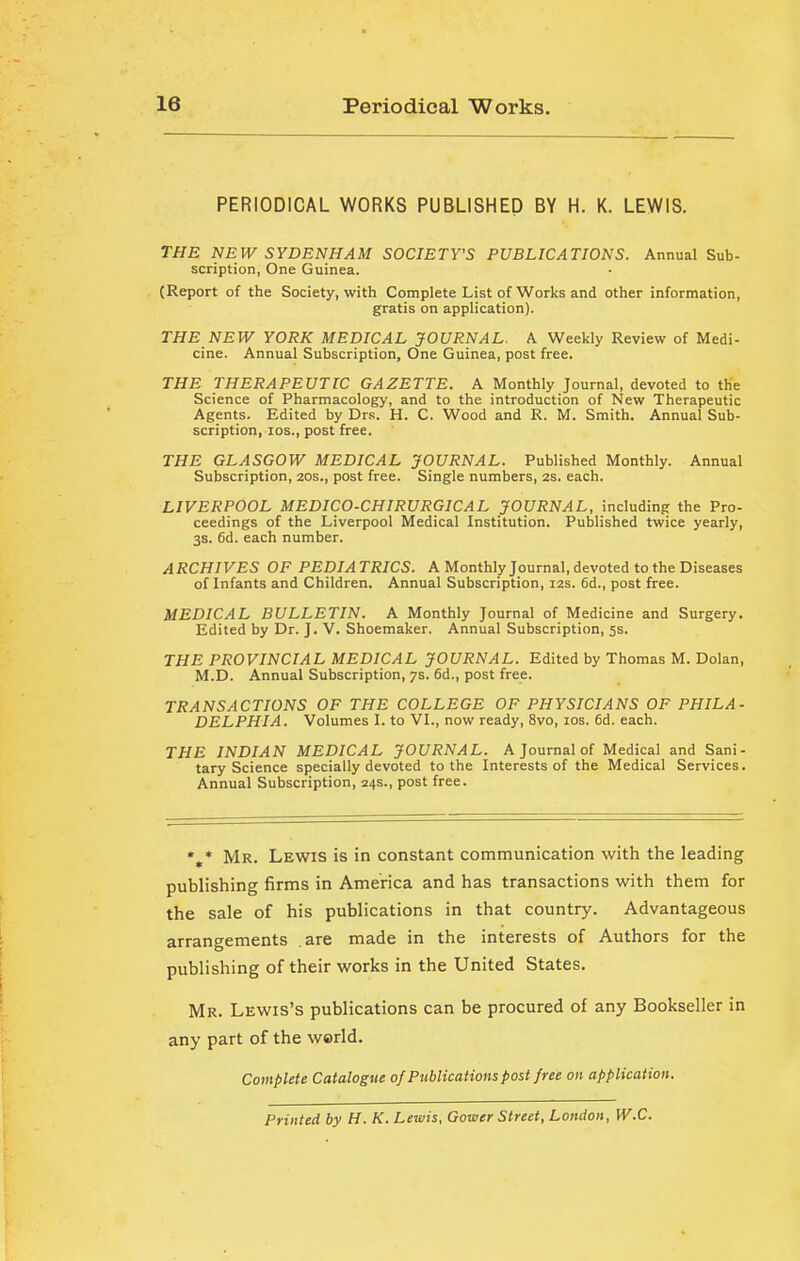 PERIODICAL WORKS PUBLISHED BY H. K. LEWIS. THE HEW SYDENHAM SOCIETY'S PUBLICATIONS. Annual Sub- scription, One Guinea. (Report of the Society, with Complete List of Works and other information, gratis on application). THE NEW YORK MEDICAL JOURNAL. A Weekly Review of Medi- cine. Annual Subscription, One Guinea, post free. THE THERAPEUTIC GAZETTE. A Monthly Journal, devoted to the Science of Pharmacology, and to the introduction of New Therapeutic Agents. Edited by Drs. H. C. Wood and R. M. Smith. Annual Sub- scription, los., post free. THE GLASGOW MEDICAL JOURNAL. Published Monthly. Annual Subscription, 20s., post free. Single numbers, 2s. each. LIVERPOOL MEDICO-CHIRURGICAL JOURNAL, including the Pro- ceedings of the Liverpool Medical Institution. Published twice yearly, 3s. 6d. each number. ARCHIVES OF PEDIATRICS. A Monthly Journal, devoted to the Diseases of Infants and Children. Annual Subscription, 12s. 6d., post free. MEDICAL BULLETIN. A Monthly Journal of Medicine and Surgery. Edited by Dr. J. V. Shoemaker. Annual Subscription, 5s. THE PROVINCIAL MEDICAL JOURNAL. Edited by Thomas M. Dolan, M.D. Annual Subscription, 7s. 6d., post free. TRANSACTIONS OF THE COLLEGE OF PHYSICIANS OF PHILA- DELPHIA. Volumes I. to VI., now ready, 8vo, 10s. 6d. each. the INDIAN MEDICAL JOURNAL. A Journal of Medical and Sani- tary Science specially devoted to the Interests of the Medical Services. Annual Subscription, 24s., post free. *,* Mr. Lewis is in constant communication with the leading publishing firms in America and has transactions with them for the sale of his publications in that country. Advantageous arrangements are made in the interests of Authors for the publishing of their works in the United States. Mr. Lewis’s publications can be procured of any Bookseller in any part of the world. Complete Catalogue of Publications post free on application. Printed by H. K. Lewis, Gower Street, London, W.C.