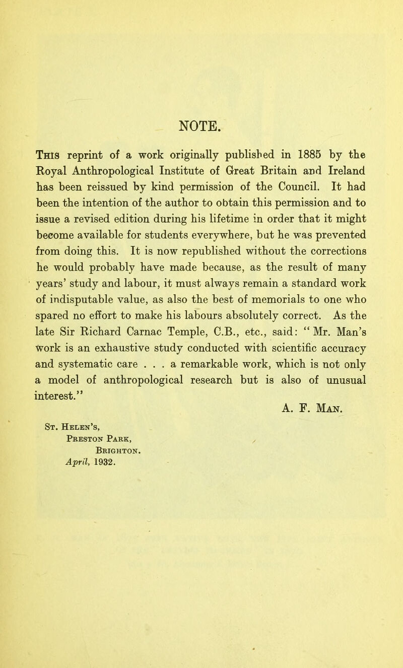 NOTE. This reprint of a work originally published in 1885 by the Royal Anthropological Institute of Great Britain and Ireland has been reissued by kind permission of the Council. It had been the intention of the author to obtain this permission and to issue a revised edition during his lifetime in order that it might become available for students everywhere, but he was prevented from doing this. It is now republished without the corrections he would probably have made because, as the result of many years’ study and labour, it must always remain a standard work of indisputable value, as also the best of memorials to one who spared no effort to make his labours absolutely correct. As the late Sir Richard Carnac Temple, G.B., etc., said: “Mr. Man’s Work is an exhaustive study conducted with scientific accuracy and systematic care ... a remarkable work, which is not only a model of anthropological research but is also of unusual interest.” A. F. Man. St. Helen’s, Preston Park, Brighton. April, 1932.