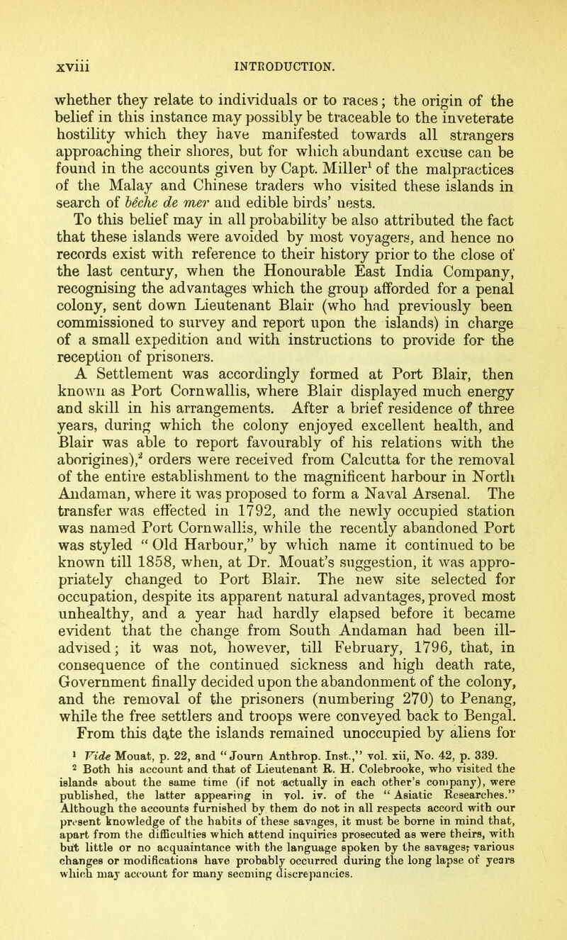 whether they relate to individuals or to races; the origin of the belief in this instance may possibly be traceable to the inveterate hostility which they have manifested towards all strangers approaching their shores, but for which abundant excuse can be found in the accounts given by Capt. Miller^ of the malpractices of the Malay and Chinese traders who visited these islands in search of leclie de mer and edible birds’ nests. To this behef may in all probability be also attributed the fact that these islands were avoided by most voyagers, and hence no records exist with reference to their history prior to the close of the last century, when the Honourable East India Company, recognising the advantages which the group afforded for a penal colony, sent down Lieutenant Blair (who had previously been commissioned to survey and report upon the islands) in charge of a small expedition and with instructions to provide for the reception of prisoners. A Settlement was accordingly formed at Port Blair, then known as Port Cornwallis, where Blair displayed much energy and skill in his arrangements. After a brief residence of three years, during which the colony enjoyed excellent health, and Blair was able to report favourably of his relations with the aborigines),^ orders were received from Calcutta for the removal of the entire establishment to the magnificent harbour in North Andaman, where it was proposed to form a Naval Arsenal. The transfer was etifected in 1792, and the newly occupied station was named Port Cornwallis, while the recently abandoned Port was styled “ Old Harbour,” by which name it continued to be known till 1858, when, at Dr. Mouat’s suggestion, it was appro- priately changed to Port Blair. The new site selected for occupation, despite its apparent natural advantages, proved most unhealthy, and a year had hardly elapsed before it became evident that the change from South Andaman had been ill- advised ; it was not, however, till February, 1796, that, in consequence of the continued sickness and high death rate. Government finally decided upon the abandonment of the colony, and the removal of the prisoners (numbering 270) to Penang, while the free settlers and troops were conveyed back to Bengal. From this d£|,te the islands remained unoccupied by aliens for * Vide Mouat, p. 22, and “ Journ Anthrop. Inst.,” vol. xii. No. 42, p. 339. 2 Both his account and that of Lieutenant E. H. Colebrooke, who visited the islands about the same time (if not ■actually in each other’s company), were published, the latter appearing in yol. iv. of the “ Asiatic Researches.” Although the accounts furnished by them do not in all respects accord with our present knowledge of the habits of these savages, it must be borne in mind that, apart from the difficidties which attend inquiries prosecuted as were theirs, with blit little or no acquaintance with the language spoken by the savagesj various changes or modifications have probably occurred during the long lapse of yeai-s which may account for many seeming discrepancies.