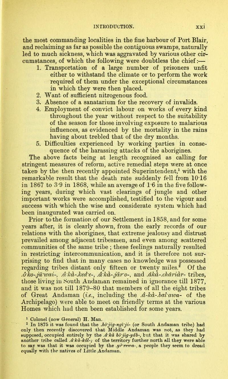 the most commanding localities in the fine harbour of Port Blair, and reclaiming as far as possible the contiguous swamps, naturally led to much sickness, which was aggravated by various other cir- cumstances, of which the following were doubtless the chief:— 1. Transportation of a large number of prisoners unfit either to withstand the climate or to perform the work required of them under the exceptional circumstances in which they were then placed. 2. Want of sufficient nitrogenous food. 3. Absence of a sanatarium for the recovery of invalids. 4. Employment of -convict labour on works of every kind throughout the year without respect to the suitability of the season for those involving exposure to malarious influences, as evidenced by the mortality in the rains having about trebled that of the dry months. 5. Difficulties experienced by working parties in conse- quence of the harassing attacks of the aborigines. The above facts being at length recognised as calling for stringent measures of reform, active remedial steps were at once taken by the then recently appointed Superintendent,^ with the remarkable result that the death rate suddenly fell from 10T6 in 1867 to 3 9 in 1868, while an average of 16 in the five follow- ing years, during which vast clearings of jungle and other important works were accomplished, testified to the vigour and success with which the wise and considerate system which had been inaugurated was carried on. Prior to the formation of our Settlement in 1858, and for some years after, it is clearly shown, from the early records of our relations with the aborigines, that extreme jealousy and distrust prevailed among adjacent tribesmen, and even among scattered communities of the same tribe ; these feelings naturally resulted in restricting’ intercommunication, and it is therefore not sur- prising to find that in many cases no knowledge was possessed regarding tribes distant only fifteen or twenty miles.^ Of the .olto-.ju'ioai-, .dl'db-Jced'e-, .dhd-.jdro-, and .dkh-.chdriar- tribes, those living in South Andaman remained in ignorance till 1877, and it was not till 1879-80 that members of all the eight tribes of Great Andaman {i.e., including the .d-kd-.halawa- of the Archipelago) were able to meet on friendly terms at the various Homes which had then been established for some years. * Colonel (now General) H. Man. ^ In 1875 it was found that the .ho'jig-ngVji- (or South Andaman tribe) had only then recently discovered that Middle Andaman was not, as they had supposed, occupied entirely by the Aka bd\jig-ydh-, but that it Avas shared by another tribe called Akd-kdl-; of the territory further north all they were able to say was that it was occupied by the .yrrewa-, a people they seem to dread equally with the natives of Little Andaman.